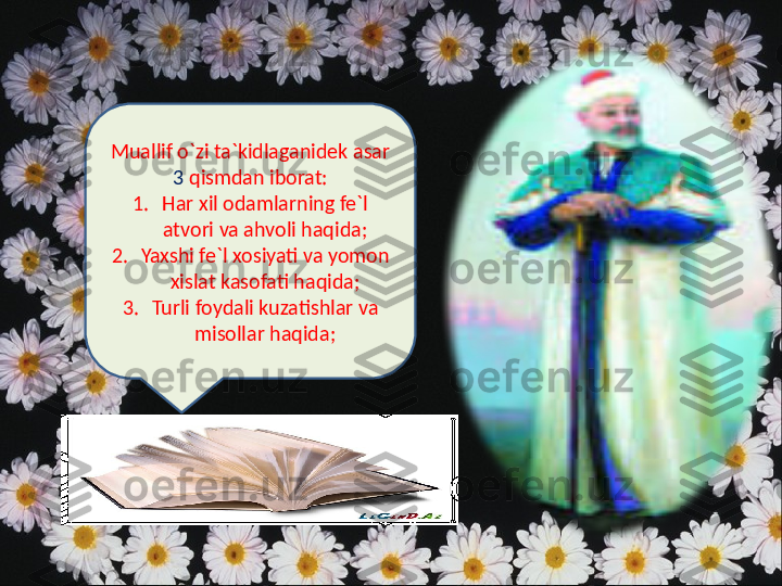 Muallif o`zi ta`kidlaganidek asar 
3  qismdan iborat:
1. Har xil odamlarning fe`l 
atvori va ahvoli haqida;
2. Yaxshi fe`l xosiyati va yomon 
xislat kasofati haqida;
3. Turli foydali kuzatishlar va 
misollar haqida; 