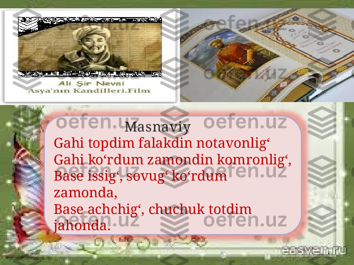 Masnaviy
Gahi topdim falakdin notavonlig‘
Gahi ko‘rdum zamondin komronlig‘,
Base issig‘, sovug‘ ko‘rdum 
zamonda,
Base achchig‘, chuchuk totdim 
jahonda. 