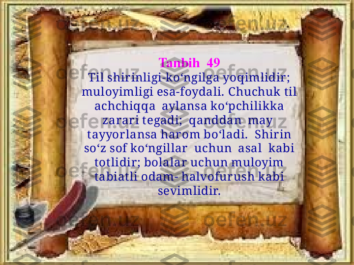 Tanbih  49
Til shirinligi-ko‘ngilga yoqimlidir ; 
muloyimligi esa-foydali. C huchuk  t il 
achchiqqa  aylansa ko‘pchilikk a 
zarar i t egadi;  qanddan  may  
t ayyor lansa har om bo‘ladi.  Shir in 
so‘z sof ko‘ngillar   uchun  asal  k abi 
t ot lidir ; bolalar  uchun muloyim 
t abiat li odam- halvofur ush kabi 
sevimlidir. 