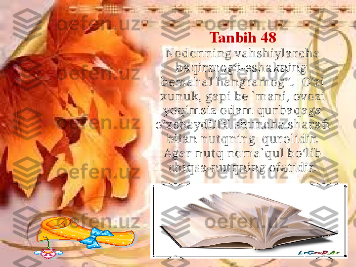 Tanbih 48
Nodonning vahshiylar cha 
baqir mog‘i-eshakning  
bemahal hangramog‘i.  O‘zi 
x unuk , gapi be ` mani, ovozi 
yoqimsiz odam qur baqaga 
o‘x shaydi.Til shuncha sharafi  
bilan nut qning  qur olidir. 
Agar  nut q noma` qul bo‘lib 
chiqsa-nut qning ofat idir. 