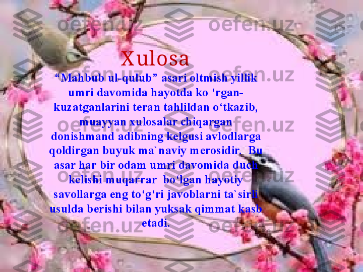 X ulosa
“Mahbub ul-qulub” asari oltmish yillik 
umri davomida hayotda ko ‘rgan-
kuzatganlarini teran tahlildan o‘tkazib, 
muayyan xulosalar chiqargan 
donishmand adibning kelgusi avlodlarga 
qoldirgan buyuk ma`naviy merosidir.  Bu 
asar har bir odam umri davomida duch 
kelishi muqarrar  bo‘lgan hayotiy 
savollarga eng to‘g‘ri javoblarni ta`sirli 
usulda berishi bilan yuksak qimmat kasb 
etadi. 