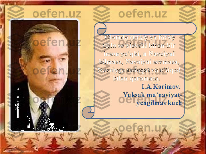   Olamda turkiy va forsiy 
tilda so‘zlovchi biron - bir 
inson yo‘qki, u Navoiyni 
bilmasa, Navoiyni sevmasa, 
Navoiyga sadoqat va e’tiqod 
bilan qaramasa.   
I.A.Karimov. 
  Yuksak ma’naviyat -
yengilmas kuch 