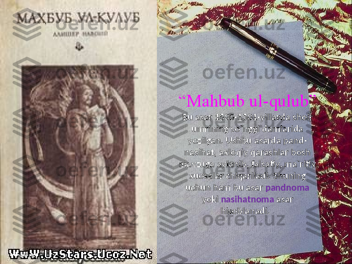 “ Mahbub ul-qulub”
Bu asar 1500-1501-yillarda shoir 
umrining so`nggi damlarida 
yozilgan. Ushbu asarda pand-
nasihat, axloqiy qarashlar bosh 
mavzuga aylanib, falsafiy, ma`rifiy 
xuosalar chiqariladi. Shuning 
uchun ham bu asar  pandnoma  
yoki  nasihatnoma  asar 
hisoblanadi.   