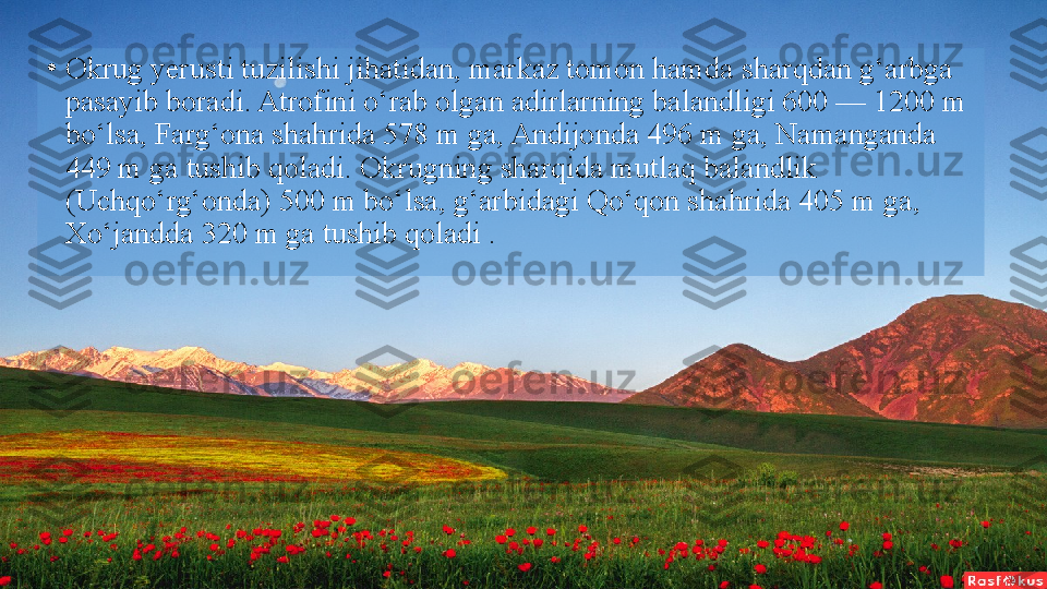 •
Okrug yerusti tuzilishi jihatidan, markaz tomon hamda   sharqdan g‘arbga 
pasayib boradi. Atrofini o‘rab olgan adirlarning balandligi 600 — 1200 m 
bo‘lsa, Farg‘ona shahrida   578 m ga, Andijonda 496 m ga, Namanganda 
449 m ga   tushib qoladi. Okrugning sharqida mutlaq balandlik 
(Uchqo‘rg‘onda) 500 m bo‘lsa, g‘arbidagi Qo‘qon shahrida 405 m   ga, 
Xo‘jandda 320 m ga tushib qoladi .  