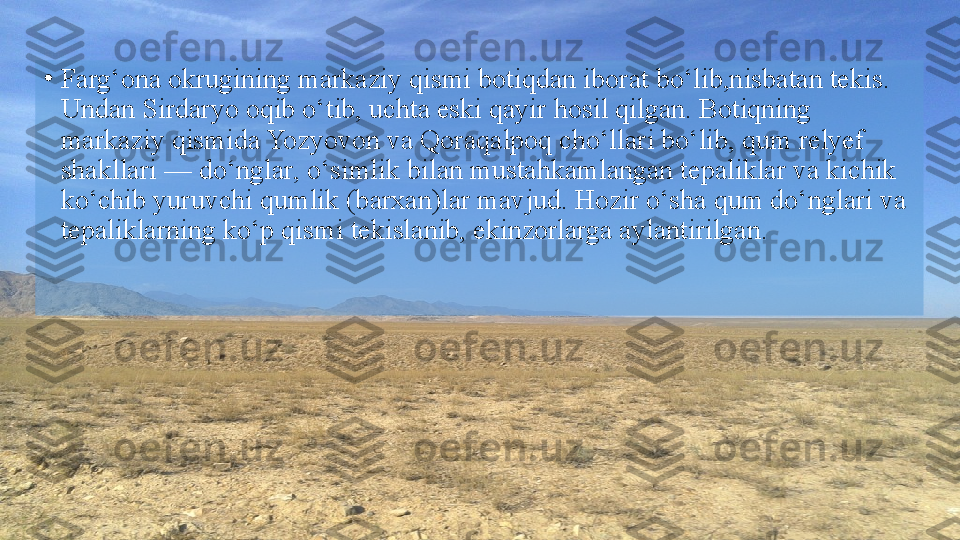 •
Farg‘ona okrugining markaziy qismi botiqdan iborat bo‘lib,nisbatan tekis. 
Undan Sirdaryo oqib o‘tib, uchta eski qayir   hosil qilgan. Botiqning 
markaziy qismida Yozyovon va Qoraqalpoq cho‘llari bo‘lib, qum relyef 
shakllari — do‘nglar, o‘simlik bilan mustahkamlangan tepaliklar va kichik 
ko‘chib yuruvchi qumlik (barxan)lar mavjud. Hozir o‘sha qum do‘nglari va  
tepaliklarning ko‘p qismi tekislanib, ekinzorlarga aylantirilgan.  