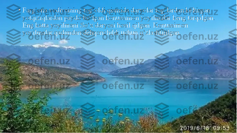 •
Farg‘ona vodiysining tog‘oldi qismida daryolar tog‘lardan   keltirgan 
yotqiziqlardan paydo bo‘lgan konussimon yoyilmalar keng tarqalgan. 
Eng katta yoyilmani So‘x daryosi hosil   qilgan. Konussimon 
yoyilmalar qadimdan dehqonchilik uchun   o‘zlashtirilgan. 