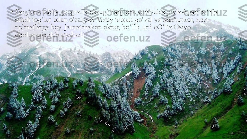 •
Farg‘ona tabiiy geografik okrugi Farg‘ona vodiysida joylashgan bo‘lib, 
atrofi tog‘lar bilan o‘ralgan. Vodiy tabiati go‘zal   va maftunkor, noz-
ne’matlarga boy, jannatmakon okrug   bo‘lib, uni «O‘rta Osiyo 
durdonasi» deb atashadi. 