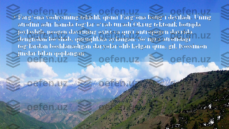 •
Farg‘ona vodiysining tekislik qismi Farg‘ona botig‘i deyiladi. Uning 
atrofini adir hamda tog‘lar o‘rab turadi.Okrug tektonik botiqda 
joylashib, neogen davrining oxiri   va quyi antropogen davrida 
dengizdan bo‘shab, quruqlikka   aylangan. So‘ngra atrofidagi 
tog‘lardan boshlanadigan daryolar olib kelgan qum, gil, lyossimon 
jinslar bilan qoplangan.  