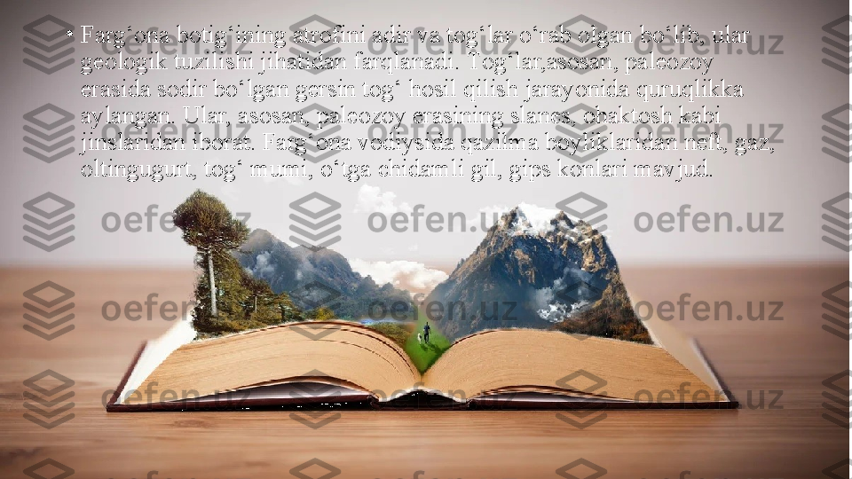 •
Farg‘ona botig‘ining atrofini adir va tog‘lar o‘rab olgan   bo‘lib, ular 
geologik tuzilishi jihatidan farqlanadi.  Т og‘lar,asosan, paleozoy 
erasida sodir bo‘lgan gersin tog‘ hosil qilish   jarayonida quruqlikka 
aylangan. Ular, asosan, paleozoy erasining slanes, ohaktosh kabi 
jinslaridan iborat. Farg‘ona vodiysida qazilma boyliklaridan neft, gaz, 
oltingugurt, tog‘ mumi,   o‘tga chidamli gil, gi р s konlari mavjud. 