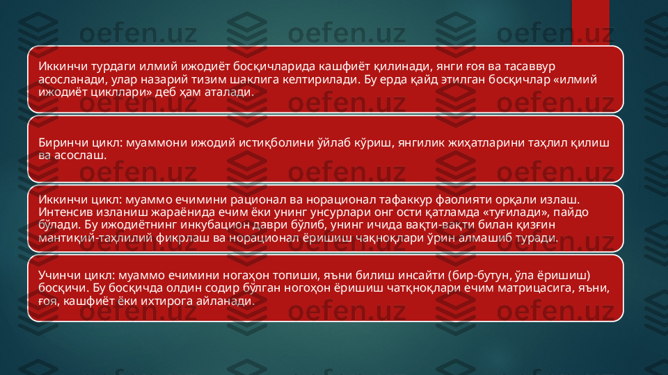 Иккинчи турдаги илмий ижодиёт босқичларида кашфиёт қилинади, янги ғоя ва тасаввур 
асосланади, улар назарий тизим шаклига келтирилади. Бу ерда қайд этилган босқичлар «илмий 
ижодиёт цикллари» деб ҳам аталади.
Биринчи цикл: муаммони ижодий истиқболини ўйлаб кўриш, янгилик жиҳатларини таҳлил қилиш 
ва асослаш.
Иккинчи цикл: муаммо ечимини рационал ва норационал тафаккур фаолияти орқали излаш. 
Интенсив изланиш жараёнида ечим ёки унинг унсурлари онг ости қатламда «туғилади», пайдо 
бўлади. Бу ижодиётнинг инкубацион даври бўлиб, унинг ичида вақти-вақти билан қизғин 
мантиқий-таҳлилий фикрлаш ва норационал ёришиш чақноқлари ўрин алмашиб туради.
Учинчи цикл: муаммо ечимини ногаҳон топиши, яъни билиш инсайти (бир-бутун, ўла ёришиш) 
босқичи. Бу босқичда олдин содир бўлган ногоҳон ёришиш чатқноқлари ечим матрицасига, яъни, 
ғоя, кашфиёт ёки ихтирога айланади.   