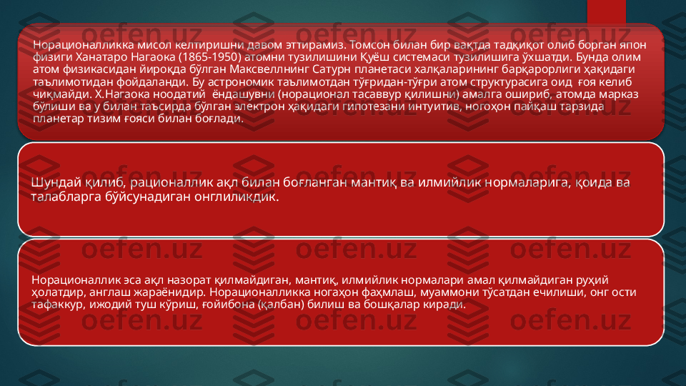 Норационалликка мисол келтиришни давом эттирамиз. Томсон билан бир вақтда тадқиқот олиб борган япон 
физиги Ханатаро Нагаока (1865-1950) атомни тузилишини Қуёш системаси тузилишига ўхшатди. Бунда олим 
атом физикасидан йироқда бўлган Максвеллнинг Сатурн планетаси халқаларининг барқарорлиги ҳақидаги 
таълимотидан фойдаланди. Бу астрономик таълимотдан тўғридан-тўғри атом структурасига оид  ғоя келиб 
чиқмайди. Х.Нагаока ноодатий  ёндашувни (норационал тасаввур қилишни) амалга ошириб, атомда марказ 
бўлиши ва у билан таъсирда бўлган электрон ҳақидаги гипотезани интуитив, ногоҳон пайқаш тарзида 
планетар тизим ғояси билан боғлади.
Шундай қилиб, рационаллик ақл билан боғланган мантиқ ва илмийлик нормаларига, қоида ва 
талабларга бўйсунадиган онглиликдик.
Норационаллик эса ақл назорат қилмайдиган, мантиқ, илмийлик нормалари амал қилмайдиган руҳий 
ҳолатдир, англаш жараёнидир. Норационалликка ногаҳон фаҳмлаш, муаммони тўсатдан ечилиши, онг ости 
тафаккур, ижодий туш кўриш, ғойибона (қалбан) билиш ва бошқалар киради.    