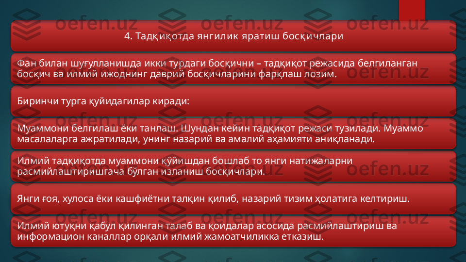 4.  Тадқ и қ отда янги ли к  ярати ш  босқ и члари
Фан билан шуғулланишда икки турдаги босқични – тадқиқот режасида белгиланган 
босқич ва илмий ижоднинг даврий босқичларини фарқлаш лозим.
Биринчи турга қуйидагилар киради:
Муаммони белгилаш ёки танлаш. Шундан кейин тадқиқот режаси тузилади. Муаммо 
масалаларга ажратилади, унинг назарий ва амалий аҳамияти аниқланади.
Илмий тадқиқотда муаммони қўйишдан бошлаб то янги натижаларни 
расмийлаштиришгача бўлган изланиш босқичлари.
Янги ғоя, хулоса ёки кашфиётни талқин қилиб, назарий тизим ҳолатига келтириш.
Илмий ютуқни қабул қилинган талаб ва қоидалар асосида расмийлаштириш ва 
информацион каналлар орқали илмий жамоатчиликка етказиш.          