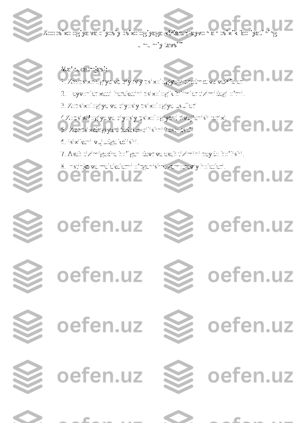 Zoopsixologiya va qiyosiy psixologiyaga kirish. Hayvonlar psixik faoliyatining
umumiy tavsifi
Ma’ruza rejasi:
1. Zoopsixologiya va qiyosiy psixologiyani predmet va vazifalari
2.  Hayvonlar xatti-harakatini psixologik bilimlar tizimidagi o’rni .
3.  Zopsixologiya va qiyosiy psixologiya usullari
4. Zopsixologiya va qiyosiy psixologiyani rivojlanish tarixi
5.   Zoopsixologiyani tadqiqi qilishni besh usuli
6. Psixikani vujudga kelishi .
7.  Asab tizimigacha bo’lgan davr va asab tizimini paydo bo’lishi .
8.  Instinkt va malakalarni o’rganishni zamonaviy holatlari . 
