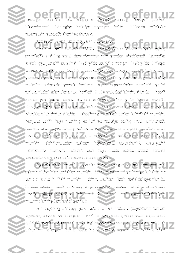 ekanligini   isbotladi.   Bu   tadqiqotlar   Nobel   mukotiga   tavsiya   qilingan.
Eksperimental   fiziologiya   holatiga   tayangan   holda   I.P.Pavlov   reflekslar
nazariyasini yaratadi: shartli va shartsiz. 
Zoopsixologiyani tadqiq qilishni besh usuli. 
Labirint   usuli.   Bu   usulni   SMOLL   (Small)   Albion   Vudberi   o’ylab   topgan,
amerikalik   sosiolog   sosial   darvinizmning   nomoyondasi   xisoblanadi.   “Amerika
sosiologiya   jurnali”   asoschisi   1895   yilda   tashkil   toptirgan,   1892   yilda   Chikago
universiteti sosiologiya fakultetiga asos solgan. Tajriba xayvonchasiga turli xildagi
yemak qo’yiladi, bunda tajriba hayvonchasi mummoni yechimini topgandan so’ng
mukofot   tariqasida   yemak   berilgan.   Agar   hayvonchalar   noto’g’ri   yo’lni
tanlaganlarbo’lsalar ularga jazo beriladi. Oddiy shakldagi labirint sifatida T obrazli
koridor   yoki   trubka   olinadi.   Bu   holatda   hayvon   to’g’ri   yo’lni   tanlasa   mukofot
oladi,   noto’g’ri   yo’lni   tanlasa   mukofotsiz   qoladi,   xattoki   jazo   olishi   mumkin.
Murakkab   labirintlar   sifatida   T   shaklining   murakkab   turlari   keltirilishi   mumkin.
Natijalar   tahlili   hayvonlarning   xatolari   va   reaksiya   tezligi   orqali   aniqlanadi.
Labirint   usuli   hayvonlarning   ko’nikma   va   malakalarini   o’rganish   holatlari   bilan
bevosita   bog’liqdir.   Bu   usul   orqali   hayvonlarda   ko’nikmalar   xosil   bo’lishi
mumkin.   Ko’nikmalardan   tashqari   hayvonlarda   sezuvchanlik   xususiyatini
oshirishimiz   mumkin.   Labirint   usuli   hayvonlarda   xotira,   diqqat,   idrokni
shakllantirishiga asos bo’lib xizmat qilishi mumkin. 
Aylanib o’tish metodi.   Hayvonlar muammoning mavjudgi orqali yechimni
aylanib o’tish bilan topishlari mumkin. Bunda muammoni yechimiga kelishda bir
qator   to’siqlar   bo’lishi   mumkin.   Labirint   usulidan   farqli   ravishdahayvonlar   bu
holatda   ozuqani   idrok   qilishadi,   unga   qaratilgan   harakatni   amalga   oshirishadi.
Tezlik   inobatga   olinadi   va   baholanadi.   Bu   metod   orqali   yuqorida   keltirilgan
muammolarning barchasi o’rganiladi. 
Bir   paytning   o’zidagi   yoki   ta’qib   qilish   metodi.   (obyektlarni   tanlash
signallar,   tasvirlar   va   boshqalar   ularni   bir   holatlarini   ajratish   usuli   orqali   tahlil
qilinishi  mumkin. Bu metod tajribadagi hayvonchalarning qobiliyatlarini  aniqlash
uchun   mo’ljallangan.   Bunda   ikkita   bir   xil   turdagi   xayvon   ham   ishtirok   etishi 