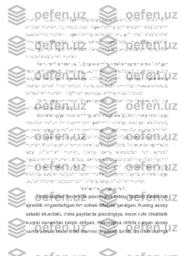 mumkin. Bu usul orqali hayvonlarda rangni idrok, shaklni, ko’lamni idrok qilishni
aniqlash   mumkin.   Bu   metod   orqali   hayvonlarning   ko’nikmalarini   shakllanishini
kuzatishimiz   mumkin.   Hayvonlarning   xotiralarini   shu   yo’l   orqali   shakllantirish
imkoniyati   mavjuddir.   Bundan   tashqari   hayvonlarda   muloqotga   kirishish
imkoniyati   ham   paydo   bo’lar   ekan.   Oxirgi   holatda   boshqa   shakllarni   idrok   qilish
holatlari shakllanishi mumkin. 
Namunani tanlash usuli. (obyektlarning orasidan aynan kerakli bo’lgan
namunani   tanlash).   Dressirovka   usulini   varianti   xisoblanadi,   buni   faqat   yuqori
darajada   rivojlangan   hayvonlarga   qo’llash   mumkin.   Hayvonga   obyektlarning
orasidan   tanlash   holati   beriladi.   Bunda   tadqiqotchi   tomonidan   maxsus   apparatda
ko’rsatilishi mumkin. To’g’ri tanlov amalga oshirilsa mukofotlanadi.
Ochiq   maydon   metodi   (hayvonga   erkin   tanlash   imkoniyati   va   erkin   joy
tanlovi imkoniyati beriladi).
Zoopsixologiya metodlarining ba’zi o’ziga xosligi.  Zamonaviy psixologiya
metodlari   ma’lum   bir   muammolarni   yechimini   topishga   qaratilgan   xisoblanadi,
zoopsixologiyaning ma’lum bir qismi himoya qiluvchi metodlar qatoriga kiritilishi
mumkin.   Hayvonlarni asosan kuzatish bilan bog’liq bo’lgan metodlar qo’llanilishi
mumkin. Shuning uchun ham zoopsixologik tadqiqotlarda foto va video syomkalar
keng   qo’llanilishi   mumkin,   boshqa   texnik   vositalardan   ham   samarali
foydalanishimiz   mumkin.   Albatta   texnik   vositalar   tadqiqotchining   o’tkir   nigohini
o’rnini   bosa   olmasligi   mumkin.   Biroq   natijalarni   tahlil   qilish   imkoniyatini   tabiiy
sharoitda   kuzatish   natijalarini   berishi   mumkin.   Umuman   olganda   zoopsixologiya
usullari birlamchi natijalarni tahlil qilishda keng qo’llanilishi mumkin. 
Psixikani vujudga kelishi.
Uzoq   v aqt lar   dav omida   psixologiy a   t abiiy ,   ijt imoiy   fanlardan
ajrat ilib o’rganiladigan  ilm  sohasi  sifat ida  qaralgan. Buning asosiy
sababi  shundak i,  o’sha  pay t larda  psixologiy a,  inson  ruhi  idealist ik
nuqt ai   nazaridan   t alqin   et ilgan.   Psixologiy a   oldida   t urgan   asosiy
v azifa  asosan  inson  ichk i  olamini  o’rganish  bo’lib,  bu  ichk i  olamga 