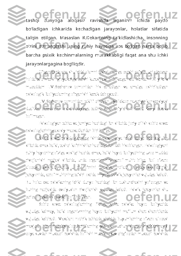 t ashqi   duny oga   aloqasiz   rav ishda   lrganizm   ichida   pay do
bo’ladigan   ichk arida   k echadigan   jaray onlar,   holat lar   sifat ida
t alqin   et ilgan.   Masaslan   R.Dek art ning   t a’k idlashicha,   insonning
o’zini   o’zi   anglashi   uning   ruhiy   hay ot iga   xos   bo’lgan   narsa   bo’lib
barcha   psixik   k echinmalarning   murak k abligi   faqat   ana   shu   ichk i
jaray onlargagina bog’liqdir.
O’tgan asrda ana shu ichki olamni tashqi olamga qarshi qo’yib, uni ajratgan
holda talqin etish g’oyalariga qarshi kurash avj olib ketgan edi bundan 100 yilcha
muqaddam   I.M.Sechenov   tomonidan   his   etiladigan   va   amalga   oshiriladigan
psixologik faoliyatlarning o’rganishi kerak deb aytadi.
I.M.Sechenov   tomonidan   taklif   qilingan   oyeflektor   nazariya   konsepsiyasi
dualizm   qarashlarini   psixik   hayotga   tadbiq   etish   bo’yicha   birinchi   ilmiy   qarash
bo’lmagan.
Psixologiyan tabiat va jamiyat haqidagi fan sifatida joriy qilish sobiq sovet
psixologlarining asosiy maqsadlaridan biri bo’lgan.
Sobiq   sovet   psixologlarining   ishida   psixologiya   ichki   dunyo   haqidagi   fan
sifatida emas balki, tashqi ko’rinishlar haqidagi fan deb hisoblangan. Psixologiyani
ruhiy hayotning o’ziga xosligi haqida emas, balki hayot faoliyatining uzoq muddat
rivojlanishi   natijasi   sifatida,   unda   organizmning   atrof   muhit   bilan   faol   o’zaro
aloqaga   kirishadi,   unda   u   o’z   o’rnini   topishga   intiladi.   Bunday   aks   ettirish
jarayonida, atrof muhitning ta’siri ostida miyada psixik jarayonlar vujudga keladi.
Bu   holat   esa   psixikaning   ichki   dunyo   haqidagi   fan   tushunchasini   yo’qotgan   va
buning   natijasida   evolyusion   rivojlanish   vujudga   keladi.   Psixik   jarayonlar   shu
tariqa o’rganish obyekti bo’lib qolgan.  
Sobiq   sovet   psixologlarining   fikriga   ko’ra   psixika   hayot   faoliyatida
vujudga   kelmay,   balki   organizmning   hayot   faoliyatini   ma’lum   shart   sharoitlarda
vujudga   keltiradi.   Masalan:   notirik   tabiatda   alohida   buyumlarning   o’zaro   aloqasi
mavjud.   Biroq   bunday   aloqalar   ularning   yashashi   uchun   sharoit   hisoblanmaydi
qoya suvdan mustaqil ravishda bo’lishi mumkin, suv qirg’oqdan mustaqil ravishda 