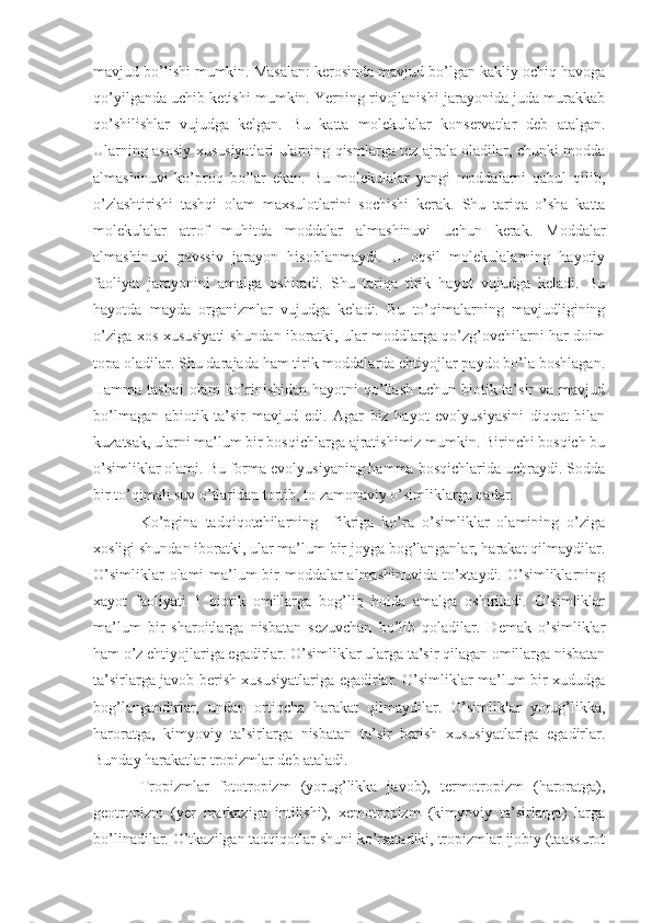 mavjud bo’lishi mumkin. Masalan: kerosinda mavjud bo’lgan kakliy ochiq havoga
qo’yilganda uchib ketishi mumkin. Yerning rivojlanishi jarayonida juda murakkab
qo’shilishlar   vujudga   kelgan.   Bu   katta   molekulalar   konservatlar   deb   atalgan.
Ularning asosiy xususiyatlari ularning qismlarga tez ajrala oladilar, chunki modda
almashinuvi   ko’proq   bo’lar   ekan.   Bu   molekulalar   yangi   moddalarni   qabul   qilib,
o’zlashtirishi   tashqi   olam   maxsulotlarini   sochishi   kerak.   Shu   tariqa   o’sha   katta
molekulalar   atrof   muhitda   moddalar   almashinuvi   uchun   kerak.   Moddalar
almashinuvi   pavssiv   jarayon   hisoblanmaydi.   U   oqsil   molekulalarning   hayotiy
faoliyat   jarayonini   amalga   oshiradi.   Shu   tariqa   tirik   hayot   vujudga   keladi.   Bu
hayotda   mayda   organizmlar   vujudga   keladi.   Bu   to’qimalarning   mavjudligining
o’ziga xos xususiyati shundan iboratki, ular moddlarga qo’zg’ovchilarni har doim
topa oladilar. Shu darajada ham tirik moddalarda ehtiyojlar paydo bo’la boshlagan.
Hamma tashqi  olam  ko’rinishidan hayotni  qo’llash uchun biotik ta’sir  va mavjud
bo’lmagan   abiotik   ta’sir   mavjud   edi.   Agar   biz   hayot   evolyusiyasini   diqqat   bilan
kuzatsak, ularni ma’lum bir bosqichlarga ajratishimiz mumkin. Birinchi bosqich bu
o’simliklar olami. Bu forma evolyusiyaning hamma bosqichlarida uchraydi. Sodda
bir to’qimali suv o’tlaridan tortib, to zamonaviy o’simliklarga qadar.
Ko’pgina   tadqiqotchilarning     fikriga   ko’ra   o’simliklar   olamining   o’ziga
xosligi shundan iboratki, ular ma’lum bir joyga bog’langanlar, harakat qilmaydilar.
O’simliklar  olami ma’lum bir moddalar almashinuvida  to’xtaydi. O’simliklarning
xayot   faoliyati   1   biotik   omillarga   bog’liq   holda   amalga   oshiriladi.   O’simliklar
ma’lum   bir   sharoitlarga   nisbatan   sezuvchan   bo’lib   qoladilar.   Demak   o’simliklar
ham o’z ehtiyojlariga egadirlar. O’simliklar ularga ta’sir qilagan omillarga nisbatan
ta’sirlarga javob berish xususiyatlariga egadirlar. O’simliklar ma’lum bir xududga
bog’langandirlar,   undan   ortiqcha   harakat   qilmaydilar.   O’simliklar   yorug’likka,
haroratga,   kimyoviy   ta’sirlarga   nisbatan   ta’sir   berish   xususiyatlariga   egadirlar.
Bunday harakatlar tropizmlar deb ataladi. 
Tropizmlar   fototropizm   (yorug’likka   javob),   termotropizm   (haroratga),
geotropizm   (yer   markaziga   intilishi),   xemotropizm   (kimyoviy   ta’sirlarga)   larga
bo’linadilar. O’tkazilgan tadqiqotlar shuni ko’rsatadiki, tropizmlar ijobiy (taassurot 