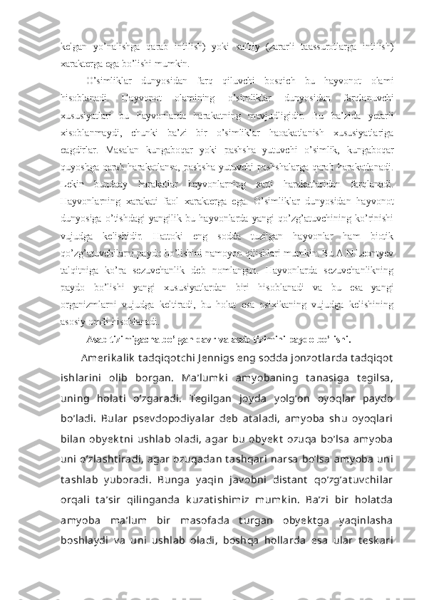 kelgan   yo’nalishga   qarab   intilish)   yoki   salbiy   (zararli   taassurotlarga   intilish)
xarakterga ega bo’lishi mumkin. 
O’simliklar   dunyosidan   farq   qiluvchi   bosqich   bu   hayvonot   olami
hisoblanadi.   Hayvonot   olamining   o’simliklar   dunyosidan   farqlanuvchi
xususiyatlari   bu   hayvonlarda   harakatning   mavjudligidir.   Bu   ba’zida   yetarli
xisoblanmaydi,   chunki   ba’zi   bir   o’simliklar   haoakatlanish   xususiyatlariga
eagdirlar.   Masalan   kungaboqar   yoki   pashsha   yutuvchi   o’simlik,   kungaboqar
quyoshga qarab harakatlansa,  pashsha  yutuvchi  pashshalarga  qarab harakatlanadi.
Lekin   bundaay   harakatlar   hayvonlarning   xatti   harakatlaridan   farqlanadi.
Hayvonlarning   xarakati   faol   xarakterga   ega.   O’simliklar   dunyosidan   hayvonot
dunyosiga   o’tishdagi   yangilik   bu   hayvonlarda   yangi   qo’zg’atuvchining   ko’rinishi
vujudga   kelishidir.   Hattoki   eng   sodda   tuzilgan   hayvonlar   ham   biotik
qo’zg’atuvchilarni paydo bo’lishini namoyon qilishlari mumkin. Bu A.N.Leontyev
talqitniga   ko’ra   sezuvchanlik   deb   nomlangan.   Hayvonlarda   sezuvchanlikning
paydo   bo’lishi   yangi   xususiyatlardan   biri   hisoblanadi   va   bu   esa   yangi
organizmlarni   vujudga   keltiradi,   bu   holat   esa   psixikaning   vujudga   kelishining
asosiy omili hisoblanadi.
Asab tizimigacha bo’lgan davr va asab tizimini paydo bo’lishi.
A merik alik  t adqiqot chi J ennigs eng sodda jonzot larda t adqiqot
ishlarini   olib   borgan.   Ma’lumk i   amy obaning   t anasiga   t egilsa,
uning   holat i   o’zgaradi.   Tegilgan   joy da   y olg’on   oy oqlar   pay do
bo’ladi.   Bular   psev dopodiy alar   deb   at aladi,   amy oba   shu   oy oqlari
bilan   oby ek t ni   ushlab   oladi,   agar   bu   oby ek t   ozuqa   bo’lsa   amy oba
uni  o’zlasht iradi,  agar  ozuqadan  t ashqari  narsa  bo’lsa  amy oba  uni
t ashlab   y uboradi.   Bunga   y aqin   jav obni   dist ant   qo’zg’at uv chilar
orqali   t a’sir   qilinganda   k uzat ishimiz   mumk in.   Ba’zi   bir   holat da
amy oba   ma’lum   bir   masofada   t urgan   oby ek t ga   y aqinlasha
boshlay di   v a   uni   ushlab   oladi,   boshqa   hollarda   esa   ular   t esk ari 