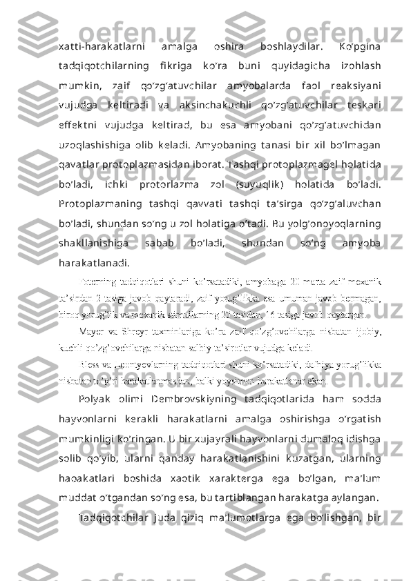 xat t i-harak at larni   amalga   oshira   boshlay dilar.   Ko’pgina
t adqiqot chilarning   fi k riga   k o’ra   buni   quy idagicha   izohlash
mumk in,   zaif   qo’zg’at uv chilar   amy obalarda   faol   reak siy ani
v ujudga   k elt iradi   v a   ak sinchak uchli   qo’zg’at uv chilar   t esk ari
eff ek t ni   v ujudga   k elt irad,   bu   esa   amy obani   qo’zg’at uv chidan
uzoqlashishiga   olib   k eladi.   A my obaning   t anasi   bir   xil   bo’lmagan
qav at lar  prot oplazmasidan  iborat . Tashqi  prot oplazmagel  holat ida
bo’ladi,   ichk i   prot orlazma   zol   (suy uqlik )   holat ida   bo’ladi.
Prot oplazmaning   t ashqi   qav v at i   t ashqi   t a’sirga   qo’zg’aluv chan
bo’ladi, shundan  so’ng u  zol  holat iga  o’t adi. Bu  y olg’onoy oqlarning
shak llanishiga   sabab   bo’ladi,   shundan   so’ng   amy oba
harak at lanadi.
Foterning   tadqiqotlari   shuni   ko’rsatadiki,   amyobaga   20   marta   zaif   mexanik
ta’sirdan  2 tasiga javob qaytaradi, zaif  yorug’likka esa  umuman javob bermagan,
biroq yorug’lik va mexanik stimullarning 20 tasidan, 16 tasiga javob qaytargan.
Mayer   va   Shreyr   taxminlariga   ko’ra   zaif   qo’zg’ovchilarga   nisbatan   ijobiy,
kuchli qo’zg’ovchilarga nisbatan salbiy ta’sirotlar vujudga keladi.
Bless va Leontyevlarning tadqiqotlari shuni ko’rsatadiki, dafniya yorug’likka
nisbatan to’g’ri harakatlanmasdan, balki yoysimon harakatlanar ekan.
Poly ak   olimi   Dembrov sk iy ning   t adqiqot larida   ham   sodda
hay v onlarni   k erak li   harak at larni   amalga   oshirishga   o’rgat ish
mumk inligi  k o’ringan. U bir xujay rali  hay v onlarni  dumaloq idishga
solib   qo’y ib,   ularni   qanday   harak at lanishini   k uzat gan,   ularning
haoak at lari   boshida   xaot ik   xarak t erga   ega   bo’lgan,   ma’lum
muddat  o’t gandan so’ng esa, bu t art iblangan harak at ga ay langan.
Tadqiqot chilar   juda   qiziq   ma’lumot larga   ega   bo’lishgan,   bir 