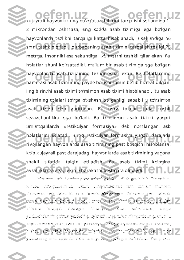 xujay rali  hay v onlarning  qo’zg’at uv chilarini  t arqalishi  sek undiga  1-
2   mik rondan   oshmasa,   eng   sodda   asab   t izimiga   ega   bo’lgan
hay v onlarda   t ezlik ni   t arqaligi   k at t a   hisoblanadi,   u   sek undiga   50
smni  t ashk io qiladi,   qurbaqaning asab t izimini  t arqalish  t ezligi  25
met rga,  insonnik i  esa  sek undiga  125 met rni  t ashk il  qilar  ek an.  Bu
holat lar   shuni   k o’rsat adik i,   ma’lum   bir   asab   t izimiga   ega   bo’lgan
hay v onlarda   asab   t izimining   t ezligi   oshar   ek an.   Bu   holat larning
hammasi  asab t izimining pay do bo’lishi  zamin bo’lib hizmat  qilgan.
Eng birinchi  asab t izimi  t o’rsimon  asab t izimi  hisoblanadi. Bu  asab
t izimining   t olalari   t o’rga   o’xshash   bo’lganligi   sababli   u   t o’rsimon
asab   t izimi   deb   y urit ilgan.   Bu   nerv   t olalari   juda   k uchli
sezuv chanlik k a   ega   bo’ladi.   Bu   t o’rsimon   asab   t izimi   y uqori
umurt qalilarda   « ret ik uly ar   formasiy a»   deb   nomlangan   asb
holat larini   eslat adi.   Biroq   ret ik uly ar   formasiy a   y uqori   darajada
riv ojlangan  hay v onlarda  asab  t izimining  past  bosqichi  hisoblansa,
k o’p xujay rali  past  darajadagi  hay v onlarda  asab t izimining y agona
shak li   sifat ida   t alqin   et iladish.   Bu   asab   t izimi   k o’pgina
av zallik larga ega, lek in u harak at ni boshqara olmay di.
To’rsimon asab tizimining sezuvchanligini  ko’tarilishigasabab  bo’lib nafaqat
kontakt   qo’zg’atuvchilar,   distant   qo’zg’atuvchilar   ham   bo’lishi   mumkin.
To’rsimon   asab   tizimi   bir   qator   kamchiliklarga   egan.   To’rsimon   asab   tizimida
asosiy   boshqaruv   holatlari   mavjud   emas.   Nemis   olimi   Bets   dengiz   yulduzlari
o’rtasida   tadqiqot   o’tkazgan.   Tadqiqotlar   shuni   ko’rsatadiki,   dengiz
yulduzchalarining bittasi yetakchiga aylanadi, unga ta’sir qilinganda unga shu tola
orqali hamma a’zolar javob bera yuoshlaydi. Biroq shu yetakchi nur olib tashlansa,
boshqa   nur   uning   funksiyasini   bo’yniga   olishi   mumkindir.   Bu   esa   dengiz
yulduzining   nera   apparati   o’sha   tamoyilda   qolganligini   ko’rsatadi.   Yangi   asab 