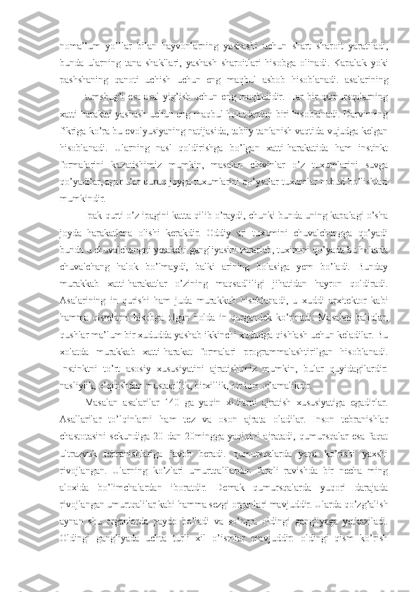 noma’lum   yo’llar   bilan   hayvonlarning   yashashi   uchun   shart   sharoit   yaratiladi,
bunda   ularning   tana   shakllari,   yashash   sharoitlari   hisobga   olinadi.   Kapalak   yoki
pashshaning   qanoti   uchish   uchun   eng   maqbul   asbob   hisoblanadi.   asalarining
tumshug’i   esa   asal   yig’ish   uchun   eng   maqbulidir.   Har   bir   qumursqalarning
xatti-harakati yashash uchun eng maqbul holatdardan biri hisoblanadi. Darvinning
fikriga ko’ra bu evolyusiyaning natijasida, tabiiy tanlanish vaqtida vujudga kelgan
hisoblanadi.   Ularning   nasl   qoldirishga   bo’lgan   xatti-harakatida   ham   instinkt
formalarini   kuzatishimiz   mumkin,   masalan   chivinlar   o’z   tuxumlarini   suvga
qo’yadilar, agar ular quruq joyga tuxumlarini qo’ysalar tuxumlar nobud bo’lishlari
mumkindir. 
Ipak qurti o’z ipagini katta qilib o’raydi, chunki bunda uning kapalagi o’sha
joyda   harakatlana   olishi   kerakdir.   Oddiy   ari   tuxumini   chuvalchangga   qo’yadi
bunda u chuvalchangni yetakchi gangliyasini zararlab, tuximini qo’yada bu holatda
chuvalchang   halok   bo’lmaydi,   balki   arining   bolasiga   yem   bo’ladi.   Bunday
murakkab   xatti-harakatlar   o’zining   maqsadliligi   jihatidan   hayron   qoldiradi.
Asalarining   in   qurishi   ham   juda   murakkab   hisoblanadi,   u   xuddi   arxitektor   kabi
hamma   qismlarni   hisobga   olgan   holda   in   qurgandek   ko’rinadi.   Masalan   baliqlar,
qushlar ma’lum bir xududda yashab ikkinchi xududga qishlash uchun keladilar. Bu
xolatda   murakkab   xatti-harakat   formalari   programmalashtirilgan   hisoblanadi.
Instinktni   to’rt   asosiy   xususiyatini   ajratishimiz   mumkin,   bular   quyidagilardir:
nasliylik, o’qitishdan mustaqillik, birxillik, bir tomonlamalikdir.
Masalan   asalarilar   140   ga   yaqin   xidlarni   ajratish   xususiyatiga   egadirlar.
Asallarilar   to’lqinlarni   ham   tez   va   oson   ajrata   oladilar.   Inson   tebranishlar
chastotasini   sekundiga   20   dan   20mingga   yaqinini   ajratadi,   qumursqalar   esa   faqat
ultrazvuk   tebranishlariga   javob   beradi.   qumursqalarda   yana   ko’rishi   yaxshi
rivojlangan.   Ularning   ko’zlari   umurtqalilardan   farqli   ravishda   bir   necha   ming
aloxida   bo’limchalardan   iboratdir.   Demak   qumursqalarda   yuqori   darajada
rivojlangan umurtqalilar kabi hamma sezgi organlari mavjuddir. Ularda qo’zg’alish
aynan   shu   organlarda   paydo   bo’ladi   va   so’ngra   oldingi   gangliyaga   yetkaziladi.
Oldingi   gangliyada   uchta   turli   xil   o’ismlar   mavjuddir:   oldingi   qism   ko’rish 