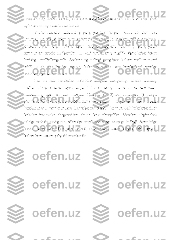 reseptorining tolalari boradi, o’rta qism xid bilish reseptorlari boradi va orqa qism
og’iz qismining reseptorlari boradi. 
Shu tariqa asalarilarda oldingi gangliyasi tasniflangan hisoblanadi, ularni esa
umurtqalilar   miyasi   bilan   ham   solishtirish   mumkindir.   Asalarilarning   gangliyasi
chuvalchanglarnikiga   o’xshamagan   tarzda   tuzilgan,   ularning   gangliyalari
tartiblangan   tarzda   tuzilgandir.   Bu   xatti-harakatlar   yorug’lik   signallariga   javob
berishga   mo’ljallangandir.   Asalarining   oldingi   gangliyasi   kelgan   ma’lumotlarni
tahlil   qilish   qobiliyatiga   egadir,   bular   murakkab   xatti-harakatlarni   amalga
oshirishga yordam beradi. 
Har   bir   hatti   harakatlar   instinktiv   darajada   tuzilganligi   sababli   ulardagi
ma’lum   o’zgarishlarga   hayvonlar   javob   berishmasligi   mumkin.   Instinktiv   xatti–
harakatning   besh   xil   turi   mavjud.   1)oziqlanish,   2)nasl   qoldirish,   3)   naslga
g’amxo’rlik,   4)ximoyalanish,   5)in   qurish   va   gala   bo’lib   yashash.   Har   bir   xatti
harakatlar shu instinktlar asosida amalga oshiriladi. Ular murakkab holatlarga duch
kelsalar   instinktlar   chegarasidan   chiqib   keta   olmaydilar.   Masalan   o’rgimchak
to’riga pashsha  tushganini  vibrasiya  orqali  sezadi  va  ozuqaga  intiladi. Agar   iniga
boshqa narsa tushsa ham  unga intiladi, chivin suvga tuxum  qo’yadi, lekin oynani
ko’rsa ham tuxum qo’yishi mumkindir. 