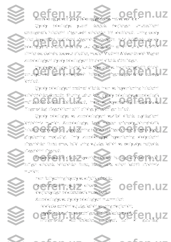 Zoopsixologiya va qiyosiy psixologiyani predmet va vazifalari
Qiyosiy   psixologiya   yuqori   darajada   rivojlangan   umurtqalilarni
atropogenetik   holatlarini   o’rganuvchi   sohalardan   biri   xisoblanadi.   Uning   asosiy
holati   hayvonlarni   intellektini   o’rganishdan   iboratdir.   Ba’zi   holatlarda   qiyosiy
psixologiya   fan   sifatida   emas   balki   usul   sifatida   talqin  etilishi   mumkin.  Ba’zi   bir
olimlar esa aksincha tasavvur qiladilar, masalan Vladimir Aleksandrovich Vagner
zoopsixologiyani qiyosiy psixologiyani bir qismi sifatida e’tirof etgan. 
Qiyosiy   psixologiya   hozirgi   kunda   hayvonlar   va   insonlarning   kelib   chiqish
qonuniyati   va   ularning   rivojlanish   holatlarini   o’rganadigan   fanlar   qatoriga
kiritiladi .
Qiyosiy   psixologiyani   predmeti   sifatida   inson   va   hayvonlarning   holatlarini
solishtirishdan   iboratdir.   Shuning   uchun   ham   qiyosiy   psixologiya   zoopsixologik
ma’lumotlar   asosida   tahlil   qilinadi,   inson   va   hayvonlarning   ontogenez   va
filogenezidagi o’zgarishlarni tahlil qilishga yo’naltirilgan bo’ladi. 
Qiyosiy   psixologiya   va   zoopsixologiyani   vazifasi   sifatida   quyidagilarni
kiritishimiz   mumkin.   Zoopsixologiya   fanga   nisbatan   an’anaviy   ishonchsizlik
holatlarining mavjudligi. Hayvonlarning psixikasini o’rganish mumkin emas degan
g’oyalarning   mavjudligi.   Ilmiy   zoopsixologiya   hayvonlarning   xissiyotlarini
o’rganishdan   iborat   emas,   balki   uning   vujudga   kelishi   va   evolyusiya   natijasida
o’zgarishini o’rganadi.
Amaliy   vazifalari   sifatida   hayvonlar   psixikasi   haqidagi   bilimlarni   kerakli
bo’lgan   sohalarda   ishlatishdan   iborat,   bunda   uchta   sohani   keltirib   o’tishimiz
mumkin:
Inson faoliyatining hayotiy va xo’jalik sohasida;
Insonni tabiatni himoya qilish sohasida
Rivojlanayotgan psixoterapevtik maqsadlarda. 
 Zoopsixologiya va qiyosiy psixologiyani muammolari:
- Psixik aks ettirishni vujudga kelishi va uning rivojlanishi;
- Hayvonlarda tug’ma va orttirilgan xatti-harakatlar tavsifi;
- Ontogenezdagi   xatti-harakatlar   qonuniyati,   turli   xil   guruhdagi 