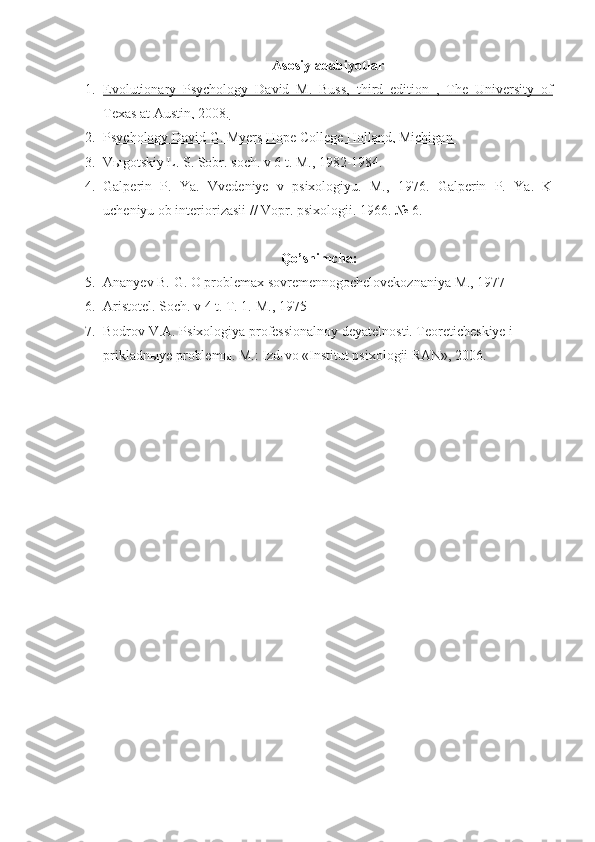 Asosi y  adabiyotlar
1. Evolutionary   Psychology   David   M.   Buss,   third   edition   ,   The   University   of   
Texas at Austin, 2008.
2. Psychology David G. Myers Hope College Holland, Michigan    
3. V ы gotskiy L. S. Sobr. soch. v 6 t. M., 1982-1984.
4. Galperin   P.   Ya.   Vvedeniye   v   psixologiyu.   M.,   1976.   Galperin   P.   Ya.   K
ucheniyu ob interiorizasii // Vopr. psixologii.  1966. № 6.
Qo’shimcha :
5. Ananyev B. G. O problemax sovremennogochelovekoznaniya M., 1977
6. Aristotel. Soch. v 4 t. T. 1.  M., 1975
7. Bodrov V.A. Psixologiya professionalnoy deyatelnosti. Teoreticheskiye i 
prikladn ы ye problem ы . M.: Izd-vo «Institut psixologii RAN», 2006. 