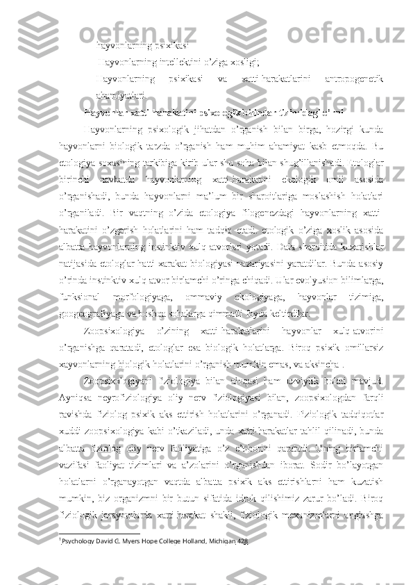 hayvonlarning psixikasi
-  Hayvonlarning intellektini o’ziga xosligi;
- Hayvonlarning   psixikasi   va   xatti-harakatlarini   antropogenetik
ahamiyatlari.
Hayvonlar xatti-harakatini psixologik bilimlar tizimidagi o’rni
Hayvonlarning   psixologik   jihatdan   o’rganish   bilan   birga,   hozirgi   kunda
hayvonlarni   biologik   tarzda   o’rganish   ham   muhim   ahamiyat   kasb   etmoqda.   Bu
etologiya soxasining tarkibiga kirib ular shu soha bilan shug’illanishadi. Etologlar
birinchi   navbatda   hayvonlarning   xatti-harakatini   ekologik   omil   asosida
o’rganishadi,   bunda   hayvonlarni   ma’lum   bir   sharoitlariga   moslashish   holatlari
o’rganiladi.   Bir   vaqtning   o’zida   etologiya   filogenezdagi   hayvonlarning   xatti-
harakatini   o’zgarish   holatlarini   ham   tadqiq   etadi.   etologik   o’ziga   xoslik   asosida
albatta   hayvonlarning   instinktiv   xulq-atvorlari   yotadi.   Dala   sharoitida   kuzatishlar
natijasida  etologlar  hatti-xarakat   biologiyasi   nazariyasini  yaratdilar.  Bunda  asosiy
o’rinda instinktiv xulq atvor birlamchi o’ringa chiqadi. Ular evolyusion bilimlarga,
funksional   morfologiyaga,   ommaviy   ekologiyaga,   hayvonlar   tizimiga,
googeografiyaga va boshqa sohalarga qimmatli foyda keltirdilar. 
Zoopsixologiya   o’zining   xatti-harakatlarini   hayvonlar   xulq-atvorini
o’rganishga   qaratadi,   etologlar   esa   biologik   holatlarga.   Biroq   psixik   omillarsiz
xayvonlarning biologik holatlarini o’rganish mumkin emas, va aksincha 1
. 
Zoopsixologiyani   fiziologiya   bilan   aloqasi   ham   uzviylik   holati   mavjud.
Ayniqsa   neyrofiziologiya   oliy   nerv   fiziologiyasi   bilan,   zoopsixologdan   farqli
ravishda   fiziolog   psixik   aks   ettirish   holatlarini   o’rganadi.   Fiziologik   tadqiqotlar
xuddi   zoopsixologiya   kabi   o’tkaziladi,   unda   xatti-harakatlar   tahlil   qilinadi,   bunda
albatta   fiziolog   oliy   nerv   faoliyatiga   o’z   e’tiborini   qaratadi.   Uning   birlamchi
vazifasi   faoliyat   tizimlari   va   a’zolarini   o’rganishdan   iborat.   Sodir   bo’layotgan
holatlarni   o’rganayotgan   vaqtda   albatta   psixik   aks   ettirishlarni   ham   kuzatish
mumkin,   biz   organizmni   bir   butun   sifatida   idrok   qilishimiz   zarur   bo’ladi.   Biroq
fiziologik   jarayotnlarda   xatti-harakat   shakli,   fiziologik   mexanizmlarni   anglashga
1
Psychology David G. Myers Hope College Holland, Michigan     428    