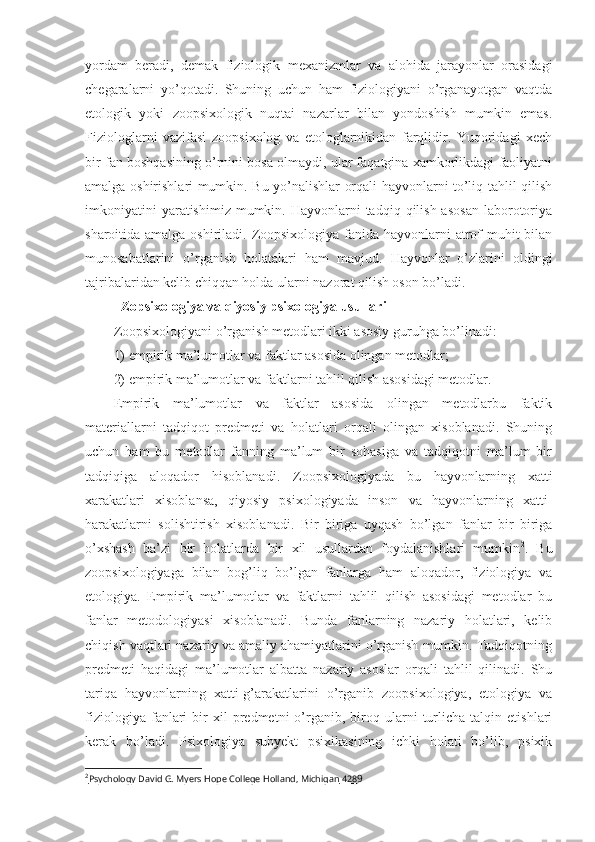 yordam   beradi,   demak   fiziologik   mexanizmlar   va   alohida   jarayonlar   orasidagi
chegaralarni   yo’qotadi.   Shuning   uchun   ham   fiziologiyani   o’rganayotgan   vaqtda
etologik   yoki   zoopsixologik   nuqtai   nazarlar   bilan   yondoshish   mumkin   emas.
Fiziologlarni   vazifasi   zoopsixolog   va   etologlarnikidan   farqlidir.   Yuqoridagi   xech
bir fan boshqasining o’rnini bosa olmaydi, ular faqatgina xamkorlikdagi faoliyatni
amalga oshirishlari mumkin. Bu yo’nalishlar orqali hayvonlarni to’liq tahlil qilish
imkoniyatini   yaratishimiz  mumkin.  Hayvonlarni  tadqiq  qilish  asosan  laborotoriya
sharoitida amalga oshiriladi. Zoopsixologiya fanida hayvonlarni  atrof muhit  bilan
munosabatlarini   o’rganish   holatalari   ham   mavjud.   Hayvonlar   o’zlarini   oldingi
tajribalaridan kelib chiqqan holda ularni nazorat qilish oson bo’ladi.  
Zopsixologiya va qiyosiy psixologiya usullari
Zoopsixologiyani o’rganish metodlari ikki asosiy guruhga bo’linadi: 
1)  empirik ma’lumotlar va faktlar asosida olingan metodlar ;
2)  empirik ma’lumotlar va faktlarni tahlil qilish asosidagi metodlar .
Empirik   ma’lumotlar   va   faktlar   asosida   olingan   metodlarbu   faktik
materiallarni   tadqiqot   predmeti   va   holatlari   orqali   olingan   xisoblanadi.   Shuning
uchun   ham   bu   metodlar   fanning   ma’lum   bir   sohasiga   va   tadqiqotni   ma’lum   bir
tadqiqiga   aloqador   hisoblanadi.   Zoopsixologiyada   bu   hayvonlarning   xatti
xarakatlari   xisoblansa,   qiyosiy   psixologiyada   inson   va   hayvonlarning   xatti-
harakatlarni   solishtirish   xisoblanadi.   Bir   biriga   uyqash   bo’lgan   fanlar   bir   biriga
o’xshash   ba’zi   bir   holatlarda   bir   xil   usullardan   foydalanishlari   mumkin 2
.   Bu
zoopsixologiyaga   bilan   bog’liq   bo’lgan   fanlarga   ham   aloqador,   fiziologiya   va
etologiya.   Empirik   ma’lumotlar   va   faktlarni   tahlil   qilish   asosidagi   metodlar   bu
fanlar   metodologiyasi   xisoblanadi.   Bunda   fanlarning   nazariy   holatlari,   kelib
chiqish vaqtlari nazariy va amaliy ahamiyatlarini o’rganish mumkin. Tadqiqotning
predmeti   haqidagi   ma’lumotlar   albatta   nazariy   asoslar   orqali   tahlil   qilinadi.   Shu
tariqa   hayvonlarning   xatti-g’arakatlarini   o’rganib   zoopsixologiya,   etologiya   va
fiziologiya   fanlari   bir   xil   predmetni   o’rganib,   biroq   ularni   turlicha   talqin   etishlari
kerak   bo’ladi.   Psixologiya   subyekt   psixikasining   ichki   holati   bo’lib,   psixik
2
Psychology David G. Myers Hope College Holland, Michigan     428    9 