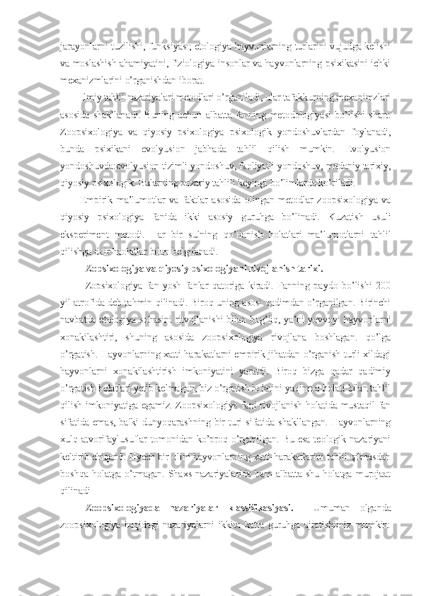 jarayonlarni tuzilishi, funksiyasi; etologiya hayvonlarning turlarini vujudga kelishi
va moslashish ahamiyatini, fiziologiya insonlar va hayvonlarning psixikasini ichki
mexanizmlarini o’rganishdan iborat. 
Ilmiy tahlil nazariyalari metodlari o’rganiladi, ular tafakkurning mexanimzlari
asosida   shakllanadi.   Buning   uchun   albatta   fanning   metodologiyasi   bo’lishi   shart.
Zoopsixologiya   va   qiyosiy   psixologiya   psixologik   yondoshuvlardan   foylanadi,
bunda   psixikani   evolyusion   jabhada   tahlil   qilish   mumkin.   Evolyusion
yondoshuvda:evolyusion tizimli yondoshuv, faoliyatli yondoshuv, madaniy tarixiy,
qiyosiy psixologik. Bularning nazariy tahlili keyingi bo’limlarda ko’riladi.
Empirik   ma’lumotlar   va   faktlar   asosida   olingan   metodlar   zoopsixologiya   va
qiyosiy   psixologiya   fanida   ikki   asosiy   guruhga   bo’linadi.   Kuzatish   usuli
eksperiment   metodi.   Har   bir   sulning   qo’llanish   holatlari   ma’lumotlarni   tahlil
qilishga doir haolatlar bilan belgilanadi.
Zopsixologiya va qiyosiy psixologiyani rivojlanish tarixi. 
Zopsixologiya   fan   yosh   fanlar   qatoriga   kiradi.   Fanning   paydo   bo’lishi   200
yil atrofida deb tahmin qilinadi. Biroq uning asosi qadimdan o’rganilgan. Birinchi
navbatda etologiya sohasini  ritvojlanishi  bilan bog’liq, ya’ni yovvoyi hayvonlarni
xonakilashtiri,   shuning   asosida   zoopsixologiya   rivojlana   boshlagan.   qo’lga
o’rgatish. Hayvonlarning xatti-harakatlarni empirik jihatdan o’rganish turli xildagi
hayvonlarni   xonakilashtirish   imkoniyatini   yaratdi.   Biroq   bizga   qadar   qadimiy
o’rgatish holatlari yetib kelmagan, biz o’rgatish holatini yaqinroq holati bilan tahlil
qilish imkoniyatiga egamiz. Zoopsixologiya fani rivojlanish holatida mustaqil  fan
sifatida emas,  balki  dunyoqarashning  bir  turi  sifatida shakllangan.  Hayvonlarning
xulq atvorifaylusuflar  tomonidan ko’proq o’rganilgan. Bu esa teologik nazariyani
keltirib chiqardi. Hyech bir olim hayvonlarning xatti-harakatlarini tahlil qilmasdan
boshqa   holatga   o’tmagan.   Shaxs   nazariyalarida   ham   albatta   shu   holatga   murojaat
qilinadi 
Zoopsixologiyada   nazariyalar   klassifikasiyasi.     Umuman   olganda
zoopsixologiya   haqidagi   nazariyalarni   ikkita   katta   guruhga   ajratishimiz   mumkin: 