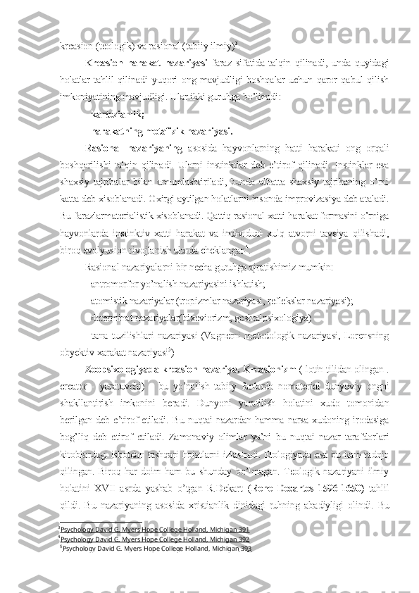 kreasion (teologik) va rasional (tabiiy ilmiy) 3
.
Kreasion   harakat   nazariyasi   faraz   sifatida   talqin   qilinadi,   unda   quyidagi
holatlar   tahlil   qilinadi   yuqori   ong   mavjudligi   boshqalar   uchun   qaror   qabul   qilish
imkoniyatining mavjudligi. Ular ikki guruhga bo’linadi :
-  kartezianlik ;
- harakatning metafizik nazariyasi.
Rasional   nazariyaning   asosida   hayvonlarning   hatti   harakati   ong   orqali
boshqarilishi   talqin   qilinadi.   Ularni   instinktlar   deb   e’tirof   qilinadi.   Instinklar   esa
shaxsiy   tajribalar   bilan   umumlashtiriladi,   bunda   albatta   shaxsiy   tajribaning   o’rni
katta deb xisoblanadi. Oxirgi aytilgan holatlarni insonda improvizasiya deb ataladi.
Bu farazlarmaterialistik xisoblanadi. Qattiq rasional xatti-harakat formasini o’rniga
hayvonlarda   instinktiv   xatti   harakat   va   individual   xulq   atvorni   tavsiya   qilishadi,
biroq evolyusion rivojlanish ularda cheklangan 4
. 
Rasional nazariyalarni bir necha guruhga ajratishimiz mumkin: 
- antromorfor yo’nalish nazariyasini ishlatish;
- atomistik nazariyalar (tropizmlar nazariyasi, reflekslar nazariyasi);
- determinat nazariyalar(bixeviorizm, geshtalpsixologiya)
-   tana   tuzilishlari   nazariyasi   (Vagnerni   metodologik   nazariyasi,   Lorensning
obyektiv xarakat nazariyasi 5
) 
Zoopsixologiyada kreasion nazariya.  Kreasionizm  (  lotin tilidan olingan  .
creator   -   yaratuvchi )   –   bu   yo’nalish   tabiiy   fanlarda   nomaterial   dunyoviy   ongni
shakllantirish   imkonini   beradi.   Dunyoni   yaratilish   holatini   xudo   tomonidan
berilgan   deb   e’tirof   etiladi.   Bu   nuqtai   nazardan   hamma   narsa   xudoning   irodasiga
bog’liq   deb   etirof   etiladi.   Zamonaviy   olimlar   ya’ni   bu   nuqtai   nazar   tarafdorlari
kitoblardagi isbotdan tashqari holatlarni izlashadi. Etologiyada esa bu kam tadqiq
qilingan.   Biroq   har   doim   ham   bu   shunday   bo’lmagan.   Teologik   nazariyani   ilmiy
holatini   XVII   asrda   yashab   o’tgan   R.Dekart   ( Rene   Decartes   1596-1650)   tahlil
qildi.   Bu   nazariyaning   asosida   xristianlik   dinidagi   ruhning   abadiyligi   olindi.   Bu
3
Psychology David G. Myers Hope College Holland, Michigan     391   
4
Psychology David G. Myers Hope College Holland, Michigan     392   
5
Psychology David G. Myers Hope College Holland, Michigan     393    