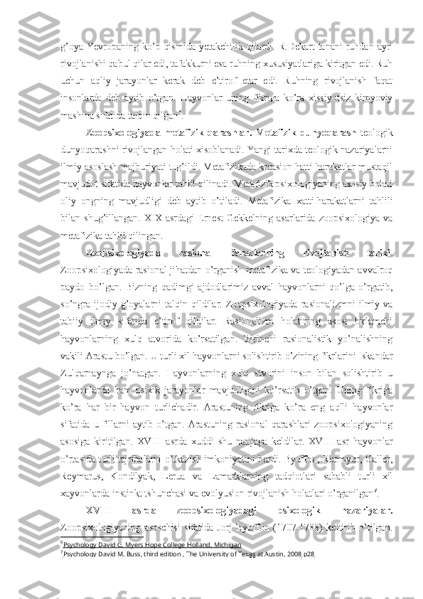 g’oya  Yevropaning ko’p  qismida  yetakchilik  qilardi. R.Dekart   tanani   ruhdan  ayri
rivojlanishi qabul qilar edi, tafakkurni esa ruhning xususiyatlariga kiritgan edi. Ruh
uchun   aqliy   jarayonlar   kerak   deb   e’tirof   etar   edi.   Ruhning   rivojlanish   faqat
insonlarda   deb   aytib   o’tgan.   Hayvonlar   uning   fikriga   ko’ra   xissiyotsiz   kimyoviy
mashina sifatida talqin qilgan 6
. 
Zoopsixologiyada   metafizik   qarashlar.   Metafizik   dunyoqarash   teologik
dunyoqarashni rivojlangan holati xisoblanadi. Yangi tarixda teologik nazariyalarni
ilmiy asoslash majburiyati tug’ildi. Metafizikada kreasion hatti harakatlar mustaqil
mavjudot sifatida hayvonlar tahlil qilinadi. Metafizik psixologiyaning asosiy holati
oliy   ongning   mavjudligi   deb   aytib   o’tiladi.   Metafizika   xatti-harakatlarni   tahlili
bilan  shug’illangan.   XIX  asrdagi   Ernest   Gekkelning   asarlarida   zoopsixologiya   va
metafizika tahlil qilingan. 
Zoopsixologiyada   rasional   farazlarning   rivojlanish   tarixi .
Zoopsixologiyada rasional jihatdan o’rganish metafizika va teologiyadan avvalroq
paydo   bo’lgan.   Bizning   qadimgi   ajdodlarimiz   avval   hayvonlarni   qo’lga   o’rgatib,
so’ngra  ijodiy g’oyalarni  talqin  qildilar.  Zoopsixologiyada  rasionalizmni   ilmiy  va
tabiiy   ilmiy   sifatida   e’tirof   qildilar.   Rasionalizm   holatining   asosi   birlamchi
hayvonlarning   xulq   atvorida   ko’rsatilgan.   Birinchi   rasionalistik   yo’nalishning
vakili Arastu bo’lgan.  U turli xil hayvonlarni solishtirib o’zining fikrlarini Iskandar
Zulqarnaynga   jo’natgan.   Hayvonlarning   xulq   atvorini   inson   bilan   solishtirib   u
hayvonlarda   ham   psixik   jarayonlar   mavjudligini   ko’rsatib   o’tgan.   Uning   fikriga
ko’ra   har   bir   hayvon   turlichadir.   Arastuning   fikriga   ko’ra   eng   aqlli   hayvonlar
sifatida   u   fillarni   aytib   o’tgan.   Arastuning   rasional   qarashlari   zoopsixologiyaning
asosiga   kiritilgan.   XVIII   asrda   xuddi   shu   natijaga   keldilar.   XVIII   asr   hayvonlar
o’rtasida turli tajribalarni o’tkazish imkoniyatini berdi. Byuffon, Reomyur, Galler,
Reymarus,   Kondilyak,   Lerua   va   Lamarklarning   tadqiotlari   sababli   turli   xil
xayvonlarda instinkt tshunchasi va evolyusion rivojlanish holatlari o’rganilgan 7
. 
XVIII   asrda   zoopsixologiyadagi   psixologik   nazariyalar.
Zoopsixologiyaning   asoschisi   sifatida   Jorj   Byuffon   (1707-1788)   keltirib   o’tilgan.
6
Psychology David G. Myers Hope College Holland, Michigan   
7
Psychology David M. Buss, third edition , The University of Texas at Austin, 2008     р28    