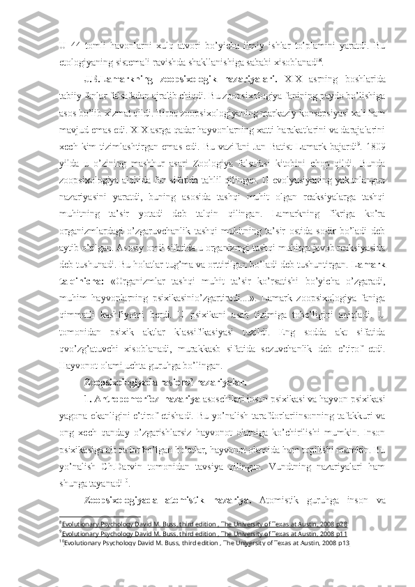 U   44   tomli   havonlarni   xulq   atvori   bo’yicha   ilmiy   ishlar   to’plamini   yaratdi.   Bu
etologiyaning sistemali ravishda shakllanishiga sababi xisoblanadi 8
. 
J.B.Lamarkning   zoopsixologik   nazariyalari.   XIX   asrning   boshlarida
tabiiy fanlar falsafadan ajralib chiqdi. Bu zoopsixologiya fanining paydo bo’lishiga
asos bo’lib xizmat qildi. Biroq zoopsixologiyaning markaziy konsepsiyasi xali ham
mavjud emas edi. XIX asrga qadar hayvonlarning xatti-harakatlarini va darajalarini
xech  kim   tizimlashtirgan  emas   edi.  Bu  vazifani  Jan   Batist   Lamark  bajardi 9
.  1809
yilda   u   o’zining   mashhur   asari   Zoologiya   falsafasi   kitobini   chop   qildi.   Bunda
zoopsixologiya alohida fan sifatida tahlil qilingan. U evolyusiyaning yakunlangan
nazariyasini   yaratdi,   buning   asosida   tashqi   muhit   olgan   reaksiyalarga   tashqi
muhitning   ta’sir   yotadi   deb   talqin   qilingan.   Lamarkning   fikriga   ko’ra
organizmlardagi   o’zgaruvchanlik   tashqi   muhitning   ta’sir   ostida   sodir   bo’ladi   deb
aytib o’tilgan. Asosiy omil sifatida u organizmgi tashqi muhitga javob reaksiyasida
deb tushunadi. Bu holatlar tug’ma va orttirilgan bo’ladi deb tushuntirgan.  Lamark
talqinicha :   «Organizmlar   tashqi   muhit   ta’sir   ko’rsatishi   bo’yicha   o’zgaradi,
muhim   hayvonlarning   psixikasinio’zgartiradi....».   Lamark   zoopsixologiya   faniga
qimmatli   kashfiyotni   berdi.   U   psixikani   asab   tizimiga   tobe’ligini   aniqladi.   U
tomonidan   psixik   aktlar   klassifikasiyasi   tuzildi.   Eng   sodda   akt   sifatida
qvo’zg’atuvchi   xisoblanadi,   murakkasb   sifatida   sezuvchanlik   deb   e’tirof   etdi.
Hayvonot olami uchta guruhga bo’lingan. 
Zoopsixologiyada rasional nazariyalar. 
1. Antropomorfoz  nazariya  asoschilari inson psixikasi va hayvon psixikasi
yagona ekanligini e’tirof etishadi. Bu yo’nalish tarafdorlari insonning tafakkuri va
ong   xech   qanday   o’zgarishlarsiz   hayvonot   olamiga   ko’chirilishi   mumkin.   Inson
psixikasiga aloqador bo’lgan holatlar, hayvonot olamida ham topilishi mumkin. Bu
yo’nalish   Ch.Darvin   tomonidan   tavsiya   qilingan.   Vundtning   nazariyalari   ham
shunga tayanadi 10
.
Zoopsixologiyada   atomistik   nazariya.   Atomistik   guruhga   inson   va
8
Evolutionary Psychology David M. Buss, third edition , The University of Texas at Austin, 2008     р28   
9
Evolutionary Psychology David M. Buss, third edition , The University of Texas at Austin, 2008     р11   
10
Evolutionary Psychology David M. Buss, third edition , The University of Texas at Austin, 2008     р13    