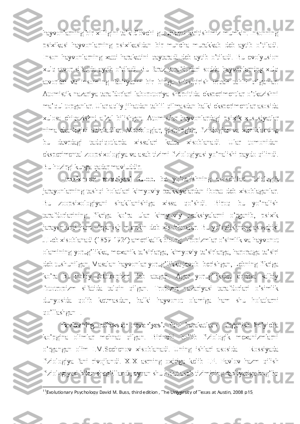 hayvonlarning bir xilligini ta’kidlovchi guruhlarni kiritishimiz mumkin. Insonning
psixikasi   hayvonlarning   psixikasidan   bir   muncha   murakkab   deb   aytib   o’tiladi.
Inson   hayvonlarning   xatti-harakatini   qaytaradi   deb   aytib   o’tiladi.   Bu   evolyusion
xulq-atvor   sifatida   aytib   o’tiladi.   Bu   faraz   tarafdorlari   sodda   hayvonlarning   xulq
atvorlari   va   insonning   faoliyatini   bir   biriga   solishtirish   orqali   tahlil   qilganlar.
Atomistik   nazariya   tarafdorlari   laborotoriya   sharoitida   eksperimentlar   o’tkazishni
ma’qul topganlar. Ular aqliy jihatdan tahlil qilmasdan balki eksperimentlar asosida
xulosa   chiqazishni   afzal   bilishgan.   Atomistlar   hayvonlardagi   psixik   xususiyatlar
nima   ekanligini   aniqladilar.   Morfologlar,   gistologlar,   fiziologlar   va   ximiklarning
bu   davrdagi   tadqiqotlarda   xissalari   katta   xisoblanadi.   Ular   tomonidan
eksperimental zoopsixologiya va asab tizimi fiziologiyasi yo’nalishi paydo qilindi.
Bu hozirgi kunga qadar mavjuddir. 
Tropizmlar   nazariyasi   J.Leb.   bu   yo’nalishning   asoschilari   fiziologik
jarayonlarning   tashqi   holatlari   kimyoviy   reaksiyalardan   iborat   deb   xisoblaganlar.
Bu   zoopsixologiyani   shakllanishiga   xissa   qo’shdi.   Biroq   bu   yo’nalish
tarafdorlarining   fikriga   ko’ra   ular   kimyoviy   reaksiyalarni   o’rganib,   psixik
jarayonlarni   ham   o’rganish   mumkin   deb  xisoblanalar.   Bu   yo’nalishning   asoschisi
J.Leb xisoblanadi (1859-1924) amerikalik biolog. Tropizmlar o’simlik va hayvonot
olamining yorug’likka, mexanik ta’sirlarga, kimyoviy ta’sirlarga, haroratga ta’siri
deb tushunilgan. Masalan hayvonlar yorug’likka javob  berishgan, Lebning fikriga
ko’ra   bu   ijobiy   fototropizm   deb   atagan.   Agar   yorug’likdan   qochsa   salbiy
fototropizm   sifatida   talqin   qilgan.   Tropizm   nazariyasi   tarafdorlari   o’simlik
dunyosida   qolib   ketmasdan,   balki   hayvonot   olamiga   ham   shu   holatlarni
qo’llashgan 11
.  
Pavlovning   reflekslar   nazariyasi.   Faol   harakatlarni   o’rganish   bo’yicha
ko’pgina   olimlar   mehnat   qilgan.   Birinchi   bo’lib   fiziologik   mexanizmlarni
o’rgangan   olim   I.M.Sechenov   xisoblanadi.   Uning   ishlari   asosida       Rossiyada
fiziologiya   fani   rivojlandi.   XIX   asrning   oxiriga   kelib   I . P .   Pavlov   hazm   qilish
fiziologiyasi bilan shug’illandi , aynan shu holat asab tizimining faoliyatiga bog’liq
11
Evolutionary Psychology David M. Buss, third edition , The University of Texas at Austin, 2008     р15    