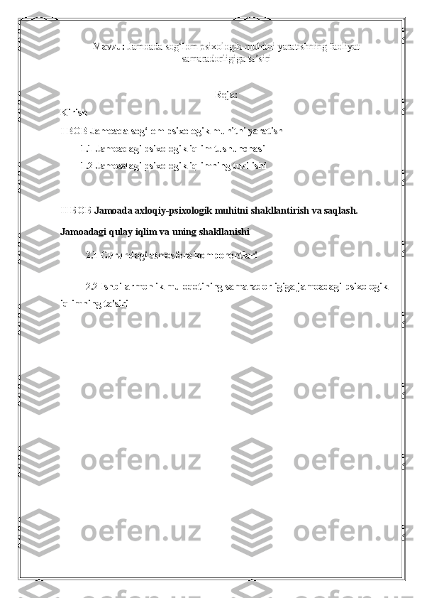 Mavzu:  Jamoada sog‘lom psixologik muhitni yaratishning faoliyat
samaradorligiga ta’siri
Reja: 
Kirish
I BOB Jamoada sog‘lom psixologik muhitni yaratish
1.1 Jamoadagi psixologik iqlim tushunchasi
1.2 Jamoadagi psixologik iqlimning tuzilishi
II BOB  Jamoada axloqiy-psixologik muhitni shakllantirish va saqlash. 
Jamoadagi qulay iqlim va uning shakllanishi
2.1 Guruhdagi atmosfera komponentlari
2.2 Ishbilarmonlik muloqotining samaradorligiga jamoadagi psixologik 
iqlimning ta'siri 