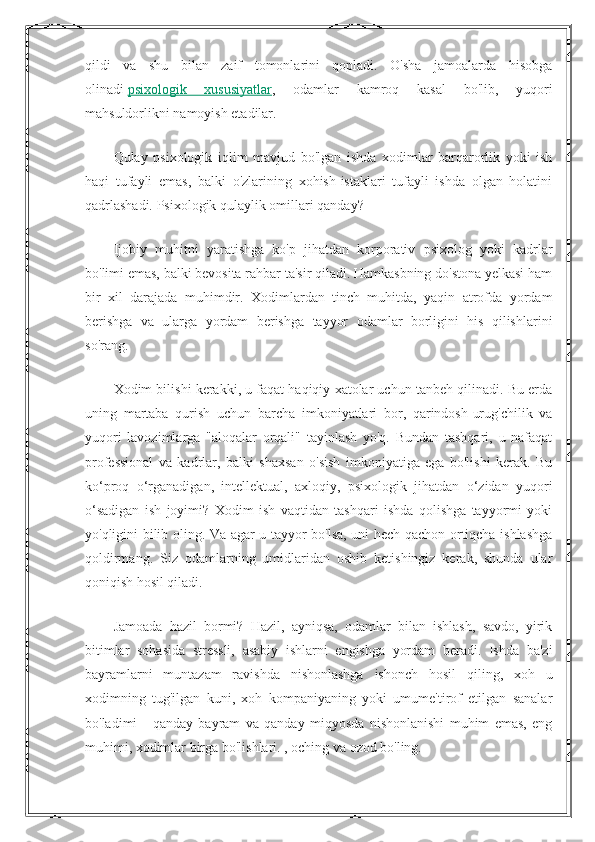 qildi   va   shu   bilan   zaif   tomonlarini   qopladi.   O'sha   jamoalarda   hisobga
olinadi   psixologik   xususiyatlar ,   odamlar   kamroq   kasal   bo'lib,   yuqori
mahsuldorlikni namoyish etadilar.
Qulay   psixologik   iqlim   mavjud   bo'lgan   ishda   xodimlar   barqarorlik   yoki   ish
haqi   tufayli   emas,   balki   o'zlarining   xohish-istaklari   tufayli   ishda   olgan   holatini
qadrlashadi. Psixologik qulaylik omillari qanday?
Ijobiy   muhitni   yaratishga   ko'p   jihatdan   korporativ   psixolog   yoki   kadrlar
bo'limi emas, balki bevosita rahbar ta'sir qiladi. Hamkasbning do'stona yelkasi ham
bir   xil   darajada   muhimdir.   Xodimlardan   tinch   muhitda,   yaqin   atrofda   yordam
berishga   va   ularga   yordam   berishga   tayyor   odamlar   borligini   his   qilishlarini
so'rang.
Xodim bilishi kerakki, u faqat haqiqiy xatolar uchun tanbeh qilinadi. Bu erda
uning   martaba   qurish   uchun   barcha   imkoniyatlari   bor,   qarindosh-urug'chilik   va
yuqori   lavozimlarga   "aloqalar   orqali"   tayinlash   yo'q.   Bundan   tashqari,   u   nafaqat
professional   va   kadrlar,   balki   shaxsan   o'sish   imkoniyatiga   ega   bo'lishi   kerak.   Bu
ko‘proq   o‘rganadigan,   intellektual,   axloqiy,   psixologik   jihatdan   o‘zidan   yuqori
o‘sadigan   ish   joyimi?   Xodim   ish   vaqtidan   tashqari   ishda   qolishga   tayyormi   yoki
yo'qligini bilib oling. Va agar u tayyor bo'lsa, uni hech qachon ortiqcha ishlashga
qoldirmang.   Siz   odamlarning   umidlaridan   oshib   ketishingiz   kerak,   shunda   ular
qoniqish hosil qiladi.
Jamoada   hazil   bormi?   Hazil,   ayniqsa,   odamlar   bilan   ishlash,   savdo,   yirik
bitimlar   sohasida   stressli,   asabiy   ishlarni   engishga   yordam   beradi.   Ishda   ba'zi
bayramlarni   muntazam   ravishda   nishonlashga   ishonch   hosil   qiling,   xoh   u
xodimning   tug'ilgan   kuni,   xoh   kompaniyaning   yoki   umume'tirof   etilgan   sanalar
bo'ladimi   -   qanday   bayram   va   qanday   miqyosda   nishonlanishi   muhim   emas,   eng
muhimi, xodimlar birga bo'lishlari. , oching va ozod bo'ling. 