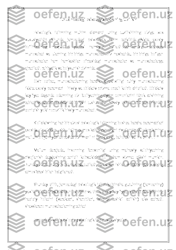 1.2 Jamoadagi psixologik iqlimning tuzilishi
Psixologik   iqlimning   muhim   elementi   uning   tuzilishining   o'ziga   xos
xususiyatidir.   Shunda   jamoadagi   psixologik   iqlim   tarkibida   ikkita   asosiy
bo‘linmaning   mavjudligi   yaqqol   namoyon   bo‘ladi-odamlarning   mehnatga
munosabati   va   ularning   bir-biriga   munosabati.O‘z   navbatida,   bir-biriga   bo‘lgan
munosabatlar   ham   hamkasblar   o‘rtasidagi   munosabatlar   va   munosabatlarga
ajratiladi. rahbarlik va bo'ysunish tizimida.
Oxir   oqibat,   munosabatlarning   barcha   xilma-xilligi   ruhiy   munosabatning
ikkita asosiy parametri - hissiy va ob'ektiv prizma orqali ko'rib chiqiladi. Ob'ektiv
kayfiyat   deganda   odamning   o'z   faoliyatining   ayrim   tomonlarini   idrok   etishining
tabiati   va   diqqat   markazida   bo'lishi   tushuniladi.   Hissiy   ostida   -   bu   tomonlardan
qoniqish yoki norozilik hissiy munosabati.
Kollektivning har bir a'zosi  psixologik iqlimning boshqa barcha parametrlari
asosida o'z-o'zidan ushbu iqlimga mos keladigan ongni rivojlantiradi, odamlarning
ma'lum bir jamiyati doirasida o'z "men" ni idrok etish, baholash va his qilish. .
Ma'lum   darajada,   insonning   farovonligi   uning   ma'naviy   salohiyatining
rivojlanish   darajasining   taniqli   ko'rsatkichi   bo'lib   ham   xizmat   qilishi   mumkin.
Bunday holda, ruhiy holat nazarda tutiladi, bu asosan ishlab chiqarish jamoasining
atmosferasi bilan belgilanadi.
Shunday qilib, jamoadagi  psixologik iqlim  ko'pincha guruhning (jamoaning)
yaxlit holati, unga nisbatan barqaror va tipik hissiy kayfiyat, mehnat faoliyatining
haqiqiy   holatini   (xarakteri,   sharoitlari,   ishning   tashkil   etilishi)   aks   ettiradi.
shaxslararo munosabatlarning tabiati
Jamoadagi salbiy axloqiy-psixologik iqlim: xususiyatlar 