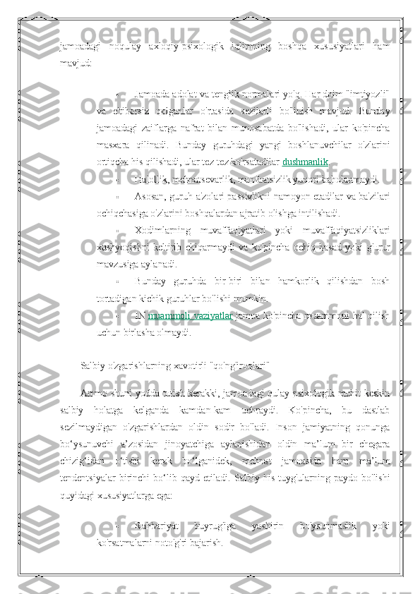 jamoadagi   noqulay   axloqiy-psixologik   iqlimning   boshqa   xususiyatlari   ham
mavjud:
 Jamoada adolat va tenglik normalari yo'q. Har doim "imtiyozli"
va   e'tiborsiz   qolganlar   o'rtasida   sezilarli   bo'linish   mavjud.   Bunday
jamoadagi   zaiflarga   nafrat   bilan   munosabatda   bo'lishadi,   ular   ko'pincha
masxara   qilinadi.   Bunday   guruhdagi   yangi   boshlanuvchilar   o'zlarini
ortiqcha his qilishadi, ular tez-tez ko'rsatadilar   dushmanlik .
 Halollik, mehnatsevarlik, manfaatsizlik yuqori baholanmaydi.
 Asosan, guruh a'zolari passivlikni namoyon etadilar va ba'zilari
ochiqchasiga o'zlarini boshqalardan ajratib olishga intilishadi.
 Xodimlarning   muvaffaqiyatlari   yoki   muvaffaqiyatsizliklari
xushyoqishni   keltirib   chiqarmaydi   va   ko'pincha   ochiq   hasad   yoki   g'urur
mavzusiga aylanadi.
 Bunday   guruhda   bir-biri   bilan   hamkorlik   qilishdan   bosh
tortadigan kichik guruhlar bo'lishi mumkin.
 IN   muammoli vaziyatlar   jamoa ko'pincha muammoni hal qilish
uchun birlasha olmaydi.
Salbiy o'zgarishlarning xavotirli "qo'ng'iroqlari"
Ammo shuni yodda tutish kerakki, jamoadagi qulay psixologik muhit keskin
salbiy   holatga   kelganda   kamdan-kam   uchraydi.   Ko'pincha,   bu   dastlab
sezilmaydigan   o'zgarishlardan   oldin   sodir   bo'ladi.   Inson   jamiyatning   qonunga
bo‘ysunuvchi   a’zosidan   jinoyatchiga   aylanishidan   oldin   ma’lum   bir   chegara
chizig‘idan   o‘tishi   kerak   bo‘lganidek,   mehnat   jamoasida   ham   ma’lum
tendentsiyalar   birinchi   bo‘lib   qayd   etiladi.   Salbiy   his-tuyg'ularning   paydo   bo'lishi
quyidagi xususiyatlarga ega:
 Rahbariyat   buyrug'iga   yashirin   bo'ysunmaslik   yoki
ko'rsatmalarni noto'g'ri bajarish. 