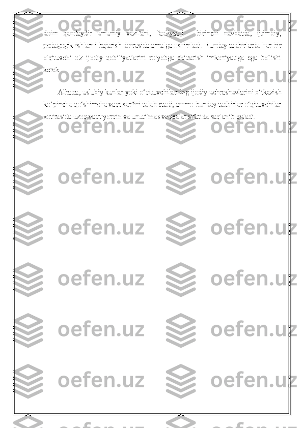 doim   qandaydir   umumiy   vazifani,   faoliyatni   -   birinchi   navbatda,   ijtimoiy,
pedagogik ishlarni bajarish doirasida amalga oshiriladi. Bunday tadbirlarda har bir
o'qituvchi   o'z   ijodiy   qobiliyatlarini   ro'yobga   chiqarish   imkoniyatiga   ega   bo'lishi
kerak.
Albatta, uslubiy kunlar yoki o‘qituvchilarning ijodiy uchrashuvlarini o‘tkazish
ko‘pincha qo‘shimcha vaqt sarfini talab etadi, ammo bunday tadbirlar o‘qituvchilar
xotirasida uzoq vaqt yorqin va unutilmas voqealar sifatida saqlanib qoladi. 