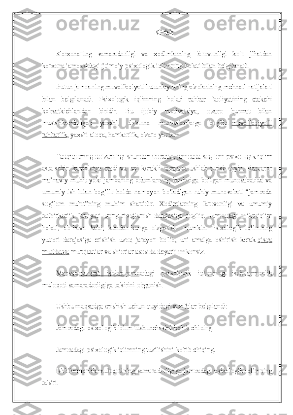 Kirish
Korxonaning   samaradorligi   va   xodimlarning   farovonligi   ko'p   jihatdan
korxona jamoasidagi ijtimoiy-psixologik iqlimning holati bilan belgilanadi.
Butun jamoaning muvaffaqiyati butunlay uning a'zolarining mehnati natijalari
bilan   belgilanadi.   Psixologik   iqlimning   holati   rahbar   faoliyatining   etakchi
ko'rsatkichlaridan   biridir.   Bu   ijobiy   motivatsiya,   o'zaro   hurmat   bilan
mustahkamlangan   yaxshi,   do'stona   munosabatlarga   bog'liq.   muvaffaqiyatli
rahbarlik , yaxshi aloqa, hamkorlik, o'zaro yordam.
Tadqiqotning dolzarbligi shundan iboratki, jamoada sog'lom psixologik iqlim
asta-sekin   kamolotga   etadi   va   uni   kerakli   darajada   ushlab   turish   qiyin.   Barqaror
ma’naviy   muhit   yoki   jamoaning   odamlarning   bir-biriga   bo‘lgan   munosabatida   va
umumiy  ish   bilan  bog‘liq  holda   namoyon   bo‘ladigan   ruhiy   munosabati   “jamoada
sog‘lom   muhit”ning   muhim   shartidir.   Xodimlarning   farovonligi   va   umumiy
tadbirkorlik   faoliyati   uning   rivojlanish   darajasiga   bog'liq.   Jamoadagi   mikroiqlim
holati,   ob-havo   kabi,   kundan-kunga   o'zgarishi   mumkin.   Psixologik   iqlimning
yuqori   darajasiga   erishish   uzoq   jarayon   bo'lib,   uni   amalga   oshirish   kerak   qisqa
muddatga   murojaatlar va shiorlar asosida deyarli imkonsiz.
Maqsad   nazorat   ishlari   jamoadagi   psixologik   iqlimning   ishbilarmonlik
muloqoti samaradorligiga ta'sirini o'rganish.
Ushbu maqsadga erishish uchun quyidagi vazifalar belgilandi:
Jamoadagi psixologik iqlim tushunchasini ko'rib chiqing.
Jamoadagi psixologik iqlimning tuzilishini ko'rib chiqing.
Ishbilarmonlik muloqotining samaradorligiga jamoadagi psixologik iqlimning
ta'siri. 