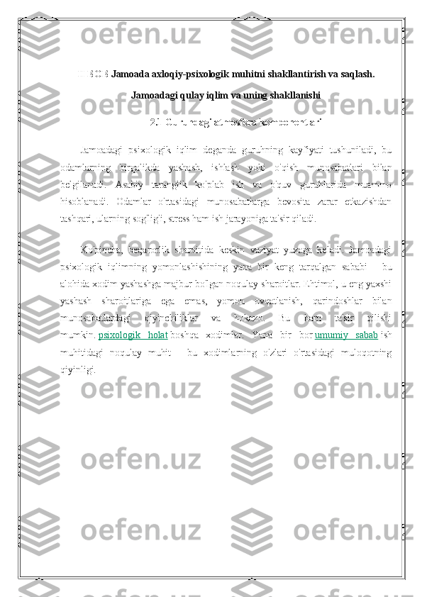 II BOB  Jamoada axloqiy-psixologik muhitni shakllantirish va saqlash.
Jamoadagi qulay iqlim va uning shakllanishi
2.1 Guruhdagi atmosfera komponentlari
Jamoadagi   psixologik   iqlim   deganda   guruhning   kayfiyati   tushuniladi,   bu
odamlarning   birgalikda   yashash,   ishlash   yoki   o'qish   munosabatlari   bilan
belgilanadi.   Asabiy   taranglik   ko'plab   ish   va   o'quv   guruhlarida   muammo
hisoblanadi.   Odamlar   o'rtasidagi   munosabatlarga   bevosita   zarar   etkazishdan
tashqari, ularning sog'lig'i, stress ham ish jarayoniga ta'sir qiladi.
Ko'pincha,   beqarorlik   sharoitida   keskin   vaziyat   yuzaga   keladi.   Jamoadagi
psixologik   iqlimning   yomonlashishining   yana   bir   keng   tarqalgan   sababi   -   bu
alohida xodim yashashga majbur bo'lgan noqulay sharoitlar. Ehtimol, u eng yaxshi
yashash   sharoitlariga   ega   emas,   yomon   ovqatlanish,   qarindoshlar   bilan
munosabatlardagi   qiyinchiliklar   va   hokazo.   Bu   ham   ta'sir   qilishi
mumkin.   psixologik   holat   boshqa   xodimlar.   Yana   bir   bor   umumiy   sabab   ish
muhitidagi   noqulay   muhit   -   bu   xodimlarning   o'zlari   o'rtasidagi   muloqotning
qiyinligi. 