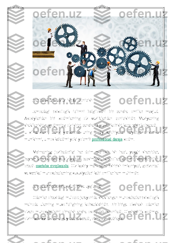 Har bir xodim uchun ishdan qoniqish
Jamoadagi   psixologik   iqlimni   belgilovchi   bir   qancha   omillar   mavjud.
Asosiylaridan   biri   xodimlarning   o'z   vazifalaridan   qoniqishidir.   Vaziyatning
shakllanishiga xodimning o'z ishini qanchalik yaxshi ko'rishi katta ta'sir ko'rsatadi -
u   xilma-xilmi,   uning   yordamida   uning   ijodiy   salohiyatini   ro'yobga   chiqarish
mumkinmi, u mos keladimi yoki yo'qmi?   professional daraja   xodim.
Mehnatning   jozibadorligi   har   doim   munosib   ish   haqi,   yaxshi   sharoitlar,
bayramlarni   adolatli   va   o'z   vaqtida   taqsimlash,   istiqbollar   kabi   motivatorlar   bilan
ortadi.   martaba  rivojlanishi . O'z kasbiy  mahoratini  oshirish  imkoniyati, gorizontal
va vertikal munosabatlarning xususiyatlari kabi omillar ham muhimdir.
Jamoa a'zolarining uyg'unligi va uyg'unligi
Odamlar o'rtasidagi muloqot jarayonida shakllangan munosabatlar psixologik
ma'noda   ularning   muvofiqligining   ko'rsatkichidir.   Bir-biriga   o'xshash   odamlar
o'zaro   munosabatlarni   o'rnatish   ancha   oson,   deb   ishoniladi.   O'xshashlik   xodimga
o'zini xavfsiz his qilishga yordam beradi, o'zini o'zi qadrlaydi. 