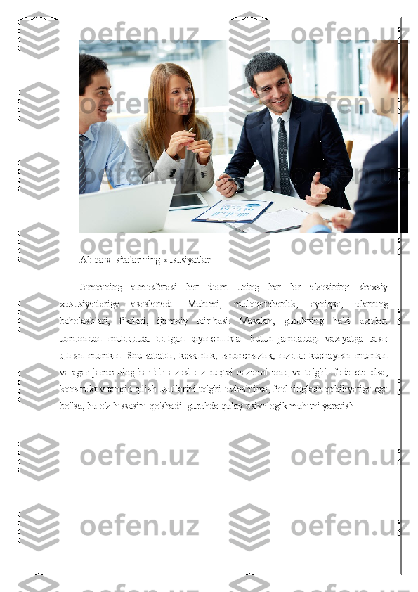 Aloqa vositalarining xususiyatlari
Jamoaning   atmosferasi   har   doim   uning   har   bir   a'zosining   shaxsiy
xususiyatlariga   asoslanadi.   Muhimi,   muloqotchanlik,   ayniqsa,   ularning
baholashlari,   fikrlari,   ijtimoiy   tajribasi.   Masalan,   guruhning   ba'zi   a'zolari
tomonidan   muloqotda   bo'lgan   qiyinchiliklar   butun   jamoadagi   vaziyatga   ta'sir
qilishi  mumkin. Shu sababli, keskinlik,  ishonchsizlik,  nizolar  kuchayishi  mumkin
va  agar   jamoaning  har   bir   a'zosi   o'z   nuqtai   nazarini   aniq   va  to'g'ri   ifoda   eta   olsa,
konstruktiv tanqid qilish usullarini to'g'ri o'zlashtirsa, faol tinglash qobiliyatiga ega
bo'lsa, bu o'z hissasini qo'shadi. guruhda qulay psixologik muhitni yaratish. 