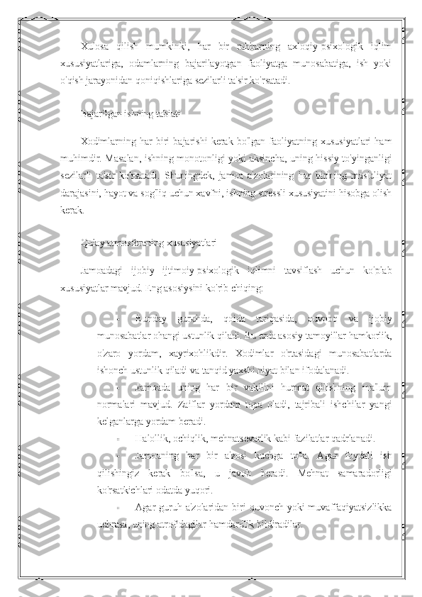 Xulosa   qilish   mumkinki,   har   bir   rahbarning   axloqiy-psixologik   iqlim
xususiyatlariga,   odamlarning   bajarilayotgan   faoliyatga   munosabatiga,   ish   yoki
o'qish jarayonidan qoniqishlariga sezilarli ta'sir ko'rsatadi.
Bajarilgan ishning tabiati
Xodimlarning   har   biri   bajarishi   kerak   bo'lgan   faoliyatning   xususiyatlari   ham
muhimdir. Masalan, ishning monotonligi yoki aksincha, uning hissiy to'yinganligi
sezilarli   ta'sir   ko'rsatadi.   Shuningdek,   jamoa   a'zolarining   har   birining   mas'uliyat
darajasini, hayot va sog'liq uchun xavfni, ishning stressli xususiyatini hisobga olish
kerak.
Qulay atmosferaning xususiyatlari
Jamoadagi   ijobiy   ijtimoiy-psixologik   iqlimni   tavsiflash   uchun   ko'plab
xususiyatlar mavjud.  Eng asosiysini ko'rib chiqing:
 Bunday   guruhda,   qoida   tariqasida,   quvnoq   va   ijobiy
munosabatlar ohangi ustunlik qiladi. Bu erda asosiy tamoyillar hamkorlik,
o'zaro   yordam,   xayrixohlikdir.   Xodimlar   o'rtasidagi   munosabatlarda
ishonch ustunlik qiladi va tanqid yaxshi niyat bilan ifodalanadi.
 Jamoada   uning   har   bir   vakilini   hurmat   qilishning   ma'lum
normalari   mavjud.   Zaiflar   yordam   topa   oladi,   tajribali   ishchilar   yangi
kelganlarga yordam beradi.
 Halollik, ochiqlik, mehnatsevarlik kabi fazilatlar qadrlanadi.
 Jamoaning   har   bir   a'zosi   kuchga   to'la.   Agar   foydali   ish
qilishingiz   kerak   bo'lsa,   u   javob   beradi.   Mehnat   samaradorligi
ko'rsatkichlari odatda yuqori.
 Agar  guruh a'zolaridan  biri  quvonch yoki  muvaffaqiyatsizlikka
uchrasa, uning atrofidagilar hamdardlik bildiradilar. 