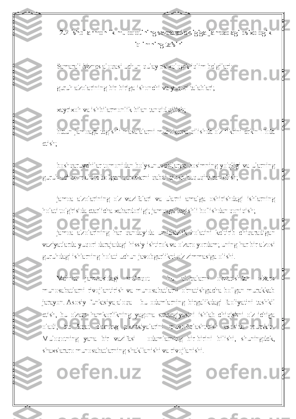 2.2 Ishbilarmonlik muloqotining samaradorligiga jamoadagi psixologik
iqlimning ta'siri
Samarali biznes aloqasi uchun qulay psixologik iqlim belgilari:
guruh a'zolarining bir-biriga ishonchi va yuqori talablari;
xayrixoh va ishbilarmonlik bilan tanqid qilish;
butun jamoaga tegishli masalalarni muhokama qilishda o'z fikrini erkin ifoda
etish;
boshqaruvchilar tomonidan bo'ysunuvchilarga bosimning yo'qligi va ularning
guruh uchun muhim bo'lgan qarorlarni qabul qilish huquqini tan olish;
jamoa   a'zolarining   o'z   vazifalari   va   ularni   amalga   oshirishdagi   ishlarning
holati to'g'risida etarlicha xabardorligi; jamoaga tegishli bo'lishdan qoniqish;
jamoa   a'zolarining   har   qandayida   umidsizlik   holatini   keltirib   chiqaradigan
vaziyatlarda yuqori darajadagi hissiy ishtirok va o'zaro yordam; uning har bir a'zosi
guruhdagi ishlarning holati uchun javobgarlikni o'z zimmasiga olishi.
Mehnat   jamoasidagi   muloqot   -   bu   aloqalarni   o'rnatishdan   o'zaro
munosabatlarni   rivojlantirish   va   munosabatlarni   o'rnatishgacha   bo'lgan   murakkab
jarayon.   Asosiy   funktsiya   aloqa   -   bu   odamlarning   birgalikdagi   faoliyatini   tashkil
etish,   bu   o'zaro   hamkorlikning   yagona   strategiyasini   ishlab   chiqishni   o'z   ichiga
oladi,   bu   faqat   ularning   pozitsiyalarini   muvofiqlashtirish   asosida   mumkin.
Muloqotning   yana   bir   vazifasi   -   odamlarning   bir-birini   bilishi,   shuningdek,
shaxslararo munosabatlarning shakllanishi va rivojlanishi. 