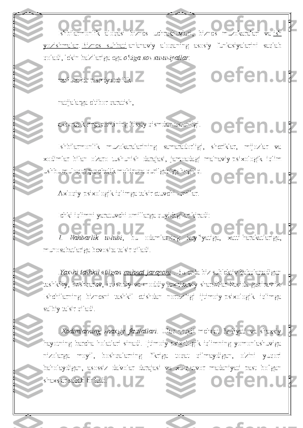 Ishbilarmonlik   aloqasi   biznes   uchrashuvlari,   biznes   muzokaralari   va   ish
yozishmalar .   Biznes   suhbati   an'anaviy   aloqaning   asosiy   funktsiyalarini   saqlab
qoladi, lekin ba'zilariga ega   o'ziga xos xususiyatlar :
ma'lum bir rasmiyatchilik
natijalarga e'tibor qaratish,
axborot komponentining hissiy qismdan ustunligi.
Ishbilarmonlik   muzokaralarining   samaradorligi,   sheriklar,   mijozlar   va
xodimlar   bilan   o'zaro   tushunish   darajasi,   jamoadagi   ma'naviy-psixologik   iqlim
ushbu muloqot qanchalik mohirona qurilganiga bog'liq.
Axloqiy-psixologik iqlimga ta'sir etuvchi omillar.
Ichki iqlimni yaratuvchi omillarga quyidagilar kiradi:
1.   Rahbarlik   uslubi ,   bu   odamlarning   kayfiyatiga,   xatti-harakatlariga,
munosabatlariga bevosita ta'sir qiladi.
. Yaxshi tashkil etilgan   mehnat jarayoni   . Bu erda biz sub'ektiv baholanadigan
tashkiliy,   boshqaruv,   iqtisodiy   va   moddiy-texnikaviy   sharoitlar   haqida   gapiramiz.
Ishchilarning   biznesni   tashkil   etishdan   noroziligi   ijtimoiy-psixologik   iqlimga
salbiy ta'sir qiladi.
.   Xodimlarning   shaxsiy   fazilatlari .   Ular   orqali   mehnat   faoliyati   va   shaxsiy
hayotning   barcha   holatlari   sinadi.   Ijtimoiy-psixologik   iqlimning   yomonlashuviga
nizolarga   moyil,   boshqalarning   fikriga   toqat   qilmaydigan,   o'zini   yuqori
baholaydigan,   asossiz   da'volar   darajasi   va   xulq-atvor   madaniyati   past   bo'lgan
shaxslar sabab bo'ladi. 