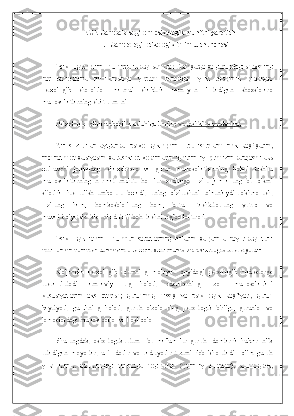 I BOB Jamoada sog‘lom psixologik muhitni yaratish
1.1 Jamoadagi psixologik iqlim tushunchasi
Psixologik iqlim - bu birgalikdagi samarali faoliyatga va guruhdagi shaxsning
har   tomonlama   rivojlanishiga   yordam   beradigan   yoki   to'sqinlik   qiladigan
psixologik   sharoitlar   majmui   shaklida   namoyon   bo'ladigan   shaxslararo
munosabatlarning sifat tomoni.
Psixologik iqlim etakchilik uslubiga bog'liq va   tashkiliy madaniyat .
Bir   so'z   bilan   aytganda,   psixologik   iqlim   -   bu   ishbilarmonlik   kayfiyatini,
mehnat motivatsiyasini va tashkilot xodimlarining ijtimoiy optimizm darajasini aks
ettiruvchi   jamoadagi   shaxslararo   va   guruh   munosabatlarining   holati.   Ushbu
munosabatlarning   normal   muhiti   har   bir   xodimga   o'zini   jamoaning   bir   qismi
sifatida   his   qilish   imkonini   beradi,   uning   qiziqishini   ta'minlaydi   qo'shma   ish ,
o'zining   ham,   hamkasblarining   ham,   butun   tashkilotning   yutuq   va
muvaffaqiyatsizliklarini adolatli baholashni rag'batlantiradi.
Psixologik   iqlim   -   bu   munosabatlarning   holatini   va   jamoa   hayotidagi   turli
omillardan qoniqish darajasini aks ettiruvchi murakkab psixologik xususiyatdir.
Ko'pincha   psixologik   iqlimning   mohiyati   quyidagi   psixologik   hodisalarga
qisqartiriladi:   jamoaviy   ong   holati;   odamlarning   o'zaro   munosabatlari
xususiyatlarini   aks   ettirish;   guruhning   hissiy   va   psixologik   kayfiyati;   guruh
kayfiyati;   guruhning   holati;   guruh   a'zolarining   psixologik   birligi;   guruhlar   va
jamoalardagi munosabatlar va boshqalar.
Shuningdek,   psixologik   iqlim   -   bu   ma'lum   bir   guruh   odamlarda   hukmronlik
qiladigan   me'yorlar,   urf-odatlar   va   qadriyatlar   tizimi   deb   ishoniladi.   Iqlim   guruh
yoki   jamoa   a'zolarining   bir-biriga   bog'liqligi   (ijtimoiy   aloqalar),   shuningdek, 