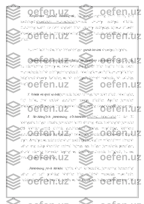 .   Korporativ   (guruh)   madaniyati ,   bu   guruh   ongining   omili   bo'lib,   aniq
tasdiqlaydi   shaxslararo   munosabatlar   jamoada   umumiy   qadriyat   sifatida.
Guruhning   kuchli   o'z-o'zini   anglashi   bilan   umumiy   qadriyatga   tajovuz   qiluvchi
shaxslar   qoralanadi,   bu   ijtimoiy-psixologik   muhitni   huquqbuzarliklardan   sug'urta
qiladi.
Bu omil kabi hodisa bilan birlashtirilgan   guruh bosimi   shaxsiyat bo'yicha.
.   Odamlarning  psixologik   muvofiqligi   va  jamoaviy  ishlashi ishchi  guruhlarda,
bu   odamlarning   ijtimoiy   va   psixofiziologik   sifatlari   bilan   bog'liq   holda   o'zaro
munosabatda bo'lish qobiliyatini anglatadi. Psixologik muvofiqlik umumiylik bilan
belgilanadi   shaxsiy   fazilatlar ,   va   ish   qobiliyati,   birinchi   navbatda,   ish   uslubiga
bog'liq.
7. Erkak va ayol nisbati jamoada ba'zan iqlimga ham ta'sir qiladi. Psixologlar,
iloji   bo'lsa,   jinsi   aralash   guruhlarni   tavsiya   qiladilar.   Ayollar   jamoalari
erkaklarnikiga qaraganda ijtimoiy-psixologik iqlimning o'zgarishiga ko'proq moyil.
8.   Boshlang'ich   jamoaning   o'lchamlari.   Optimal   psixologlar   10   dan   20
kishigacha bo'lgan o'rtacha jamoalarni ko'rib chiqing. Katta boshlang'ich jamoalar
(25   kishidan   ortiq)   alohida   guruhlarga   bo'linishga   moyildirlar,   kichikroq
guruhlarda   cheklangan   tanlov   tufayli   psixologik   jihatdan   mos   shaxslarni   topish
qiyin. Amaliyot va tadqiqotlar shuni tasdiqlaydiki, sog'lom mikroiqlimni o'rnatish
uchun   eng   qulay   sharoitlar   optimal   hajmga   ega   bo'lgan   jamoalarda   yaratilgan,
chunki   odamlar   biznesdan   keyingi   va   do'stona   muloqotda   bo'lishadi,   bu   esa
birlashishga hissa qo'shadi.
.   Jamoaning   yosh   tarkibi. Tajriba   shuni   ko'rsatadiki,   jamoaning   barqarorligi
uchun   uni   turli   yoshdagi   ishchilar   bilan   to'ldirish   maqsadga   muvofiqdir.
Tadqiqotlar  shuni  ko'rsatdiki,  tajriba va  ish  stajiga  ega  bo'lgan  ishchilarning 40% 