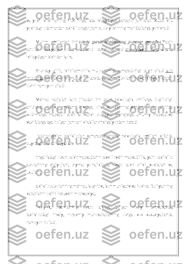 va   yosh   ishchilarning   60%   birgalikda   ishlaydigan   barqaror   jamoalar.   Xuddi   shu
yoshdagi odamlardan tashkil topgan jamoa o'z yoshining manfaatlariga yopishadi.
Muhim   omillardan   biri   ishchi   guruh   a'zolarining   jismoniy   masofasi. Yaqin
atrofda   ishlaydigan   odam   ko'proq   qabul   qilinadi   eng   yaxshi   do'st   ko'proq
ishlaydigan kishidan ko'ra.
Shunday   qilib,   ishbilarmonlik   muloqotining   samaradorligi   ta'sir   qiladi   ko'p
miqdorda   omillar. Iqlim ma'lum bir tarzda va jamoa a'zolarining har biriga nisbatan
o'zini namoyon qiladi.
Mehnat   natijalari   ko'p   jihatdan   bir   qator   psixologik   omillarga   bog'liqligi
aniqlandi.   Ushbu   omillarni   hisobga   olish   va   ularning   yordami   bilan   alohida
xodimlarga   maqsadli   ta'sir   ko'rsatish   qobiliyati   menejerga   umumiy   maqsad   va
vazifalarga ega bo'lgan jamoani shakllantirishga yordam beradi.
Tadqiqotchilar   tashkilotlar   samaradorligining   psixologik   omillari   sifatida
quyidagilarni aniqlaydilar:
birgalikdagi o'zaro ta'sir maqsadlarini tavsiflovchi maqsadlilik, ya'ni. tashkilot
a'zolarining   ehtiyojlari,   qiymat   yo'nalishlari,   o'zaro   ta'sir   qilish   vositalari   va
usullari;
tashkilot a'zolarining mehnat, kognitiv, kommunikativ va boshqa faoliyatining
sabablarini ochib beruvchi motivatsiya;
hissiylik,   odamlarning   o'zaro   ta'sirga   bo'lgan   hissiy   munosabatida,
tashkilotdagi   hissiy,   norasmiy   munosabatlarning   o'ziga   xos   xususiyatlarida
namoyon bo'ladi. 